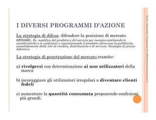 Fonte: Alessandro Casagrande di caffebollenteintazzagrossa.it 
I DIVERSI PROGRAMMI D’AZIONE 
La strategia di difesa: difendere la posizione di mercato 
attuale. Es. modifica del prodotto o del servizio per esempio cambiando le 
caratteristiche o le confezioni o riposizionando il prodotto attraverso la pubblicità; 
consolidamento della rete di vendita, distribuzione e di servizio. Strategia di prezzo 
difensiva. 
La strategia di penetrazione del mercato tramite: 
a) rivolgersi con determinazione ai non utilizzatori della 
marca 
b) incoraggiare gli utilizzatori irregolari a diventare clienti 
fedeli 
c) aumentare la quantità consumata proponendo confezioni 
più grandi. 
 