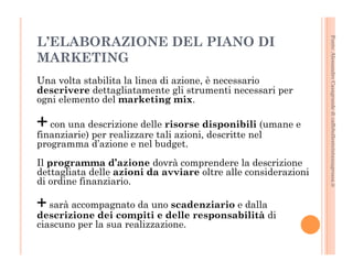 Fonte: Alessandro Casagrande di caffebollenteintazzagrossa.it 
L’ELABORAZIONE DEL PIANO DI 
MARKETING 
Una volta stabilita la linea di azione, è necessario 
descrivere dettagliatamente gli strumenti necessari per 
ogni elemento del marketing mix. 
+ con una descrizione delle risorse disponibili (umane e 
finanziarie) per realizzare tali azioni, descritte nel 
programma d’azione e nel budget. 
Il programma d’azione dovrà comprendere la descrizione 
dettagliata delle azioni da avviare oltre alle considerazioni 
di ordine finanziario. 
+ sarà accompagnato da uno scadenziario e dalla 
descrizione dei compiti e delle responsabilità di 
ciascuno per la sua realizzazione. 
 