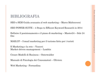 Fonte: Alessandro Casagrande di caffebollenteintazzagrossa.it 
BIBLIOGRAFIA 
SEO e SEM Guida avanzata al web marketing – Marco Maltraversi 
SEO POWER SUITE – 4 Steps to Efficent Keyword Research in 2014 
Definire il posizionamento e il piano di marketing – Master24 – Sole 24 
Ore 
MAILUP – l’email marketing per il turismo fatto per i turisti 
Il Marketing e la rete – Vescovi 
Market-driven mamagement – Lambin 
Creare Modelli di Business – Osterwalder 
Manuale di Psicologia dei Consumatori – Oliviero 
Web Marketing - Ferrandina 
 