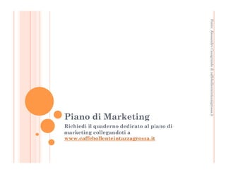 Fonte: Alessandro Casagrande di caffebollenteintazzagrossa.it 
Piano di Marketing 
Richiedi il quaderno dedicato al piano di 
marketing collegandoti a 
www.caffebollenteintazzagrossa.it 
