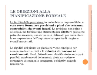 Fonte: Alessandro Casagrande di caffebollenteintazzagrossa.it 
LE OBIEZIONI ALLA 
PIANIFICAZIONE FORMALE 
La futilità della previsione: in un’ambiente imprevedibile, a 
cosa serve formulare previsioni e piani che verranno 
contraddetti da eventi futuri? La revisione non è fine a 
se stessa, ma fornisce uno strumento per riflettere su ciò che 
potrebbe accadere, uno strumento utilizzato per aumentare 
la consapevolezza dell’impresa e la capacità di reagire a 
eventi inaspettati. 
La rigidità del piano: un piano che viene concepito per 
aumentare la creatività e la velocità di reazione ai 
cambiamenti. Il solo fatto di aver identificato in anticipo i 
possibili cambiamenti del mercato aiuta a rivedere e 
correggere velocemente programmi e obiettivi quando 
necessario. 
 