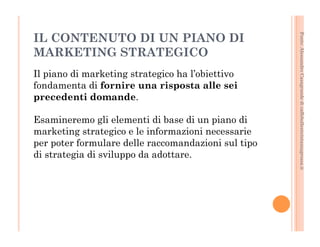 Fonte: Alessandro Casagrande di caffebollenteintazzagrossa.it 
IL CONTENUTO DI UN PIANO DI 
MARKETING STRATEGICO 
Il piano di marketing strategico ha l’obiettivo 
fondamenta di fornire una risposta alle sei 
precedenti domande. 
Esamineremo gli elementi di base di un piano di 
marketing strategico e le informazioni necessarie 
per poter formulare delle raccomandazioni sul tipo 
di strategia di sviluppo da adottare. 
 