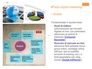 +
#Piano digital marketing
:: Analisi
Fondamentale in questa frase:
 Studi di settore:
sull’evoluzione del mercato
digitale on line, con particolare
attenzione al settore di
interesse (Consumer
Barometer)
 Ricerche di mercato on line:
attraverso fonti primarie (focus
group online, sondaggi online,
A/B test, test di usabilità,
tecniche di tracking, ecc.) e
fonti secondarie (siti, blog,
social) (Google AdPlanner)
 