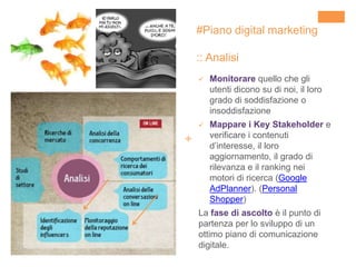 +
#Piano digital marketing
:: Analisi
 Monitorare quello che gli
utenti dicono su di noi, il loro
grado di soddisfazione o
insoddisfazione
 Mappare i Key Stakeholder e
verificare i contenuti
d’interesse, il loro
aggiornamento, il grado di
rilevanza e il ranking nei
motori di ricerca (Google
AdPlanner). (Personal
Shopper)
La fase di ascolto è il punto di
partenza per lo sviluppo di un
ottimo piano di comunicazione
digitale.
 