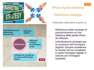 +
Particolare attenzione si pone su
 Definizione delle strategie di
posizionamento on line:
selezione delle parole chiave
da utilizzare
 Individuazione strategie per
la creazione dell’immagine
digitale: Occorre considerare
la mission nel suo complesso
e creare l’immagine digitale in
sintonia con l’immagine
corporate.
#Piano digital marketing
:: Definizione strategia
 