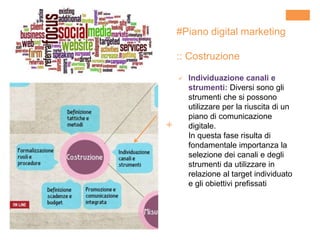 +
#Piano digital marketing
:: Costruzione
 Individuazione canali e
strumenti: Diversi sono gli
strumenti che si possono
utilizzare per la riuscita di un
piano di comunicazione
digitale.
In questa fase risulta di
fondamentale importanza la
selezione dei canali e degli
strumenti da utilizzare in
relazione al target individuato
e gli obiettivi prefissati
 