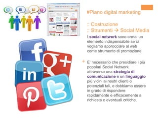 +
I social network sono ormai un
elemento indispensabile se ci
vogliamo approcciare al web
come strumento di promozione.
E’ necessario che presidiare i più
popolari Social Network
attraverso una strategia di
comunicazione e un linguaggio
più vicini ai nostri clienti o
potenziali tali, e dobbiamo essere
in grado di rispondere
rapidamente e efficacemente a
richieste o eventuali critiche.
#Piano digital marketing
:: Costruzione
:: Strumenti  Social Media
 
