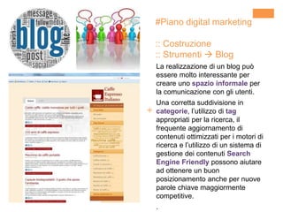 +
La realizzazione di un blog può
essere molto interessante per
creare uno spazio informale per
la comunicazione con gli utenti.
Una corretta suddivisione in
categorie, l’utilizzo di tag
appropriati per la ricerca, il
frequente aggiornamento di
contenuti ottimizzati per i motori di
ricerca e l’utilizzo di un sistema di
gestione dei contenuti Search
Engine Friendly possono aiutare
ad ottenere un buon
posizionamento anche per nuove
parole chiave maggiormente
competitive.
.
#Piano digital marketing
:: Costruzione
:: Strumenti  Blog
 