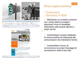+
 Mantenere un contatto costante
con i propri clienti e prospect
attraverso l’invio di newsletter
informative sulle proprie attività e i
propri servizi.
 Incrementare il proprio database
di utenti profilati ed interessati alle
comunicazioni che intendiamo fornire.
 Incrementare il tasso di
conversione sui propri messaggi ed
aumentare le visite al sito web.
#Piano digital marketing
:: Costruzione
:: Strumenti  DEM
 