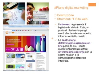 +
#Piano digital marketing
:: Costruzione
:: Strumenti  Sito web
 Il sito web rappresenta il
biglietto da visita in Rete, un
punto di riferimento per gli
utenti che desiderano reperire
informazioni istituzionali.
 La costruzione
dell’immagine aziendale on
line parte da qui. Risulta
quindi fondamentale offrire
un’immagine coerente con la
nostra mission e la
comunicazione corporate
integrata.
 