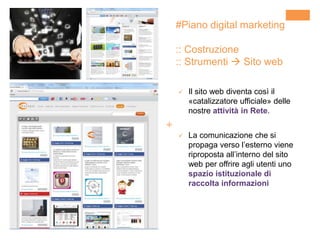 +
#Piano digital marketing
:: Costruzione
:: Strumenti  Sito web
 Il sito web diventa così il
«catalizzatore ufficiale» delle
nostre attività in Rete.
 La comunicazione che si
propaga verso l’esterno viene
riproposta all’interno del sito
web per offrire agli utenti uno
spazio istituzionale di
raccolta informazioni
 