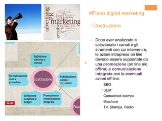 +
#Piano digital marketing
:: Costruzione
 Dopo aver analizzato e
selezionato i canali e gli
strumenti con cui intervenire,
le azioni intraprese on line
devono essere supportate da
una promozione (on line e/o
offline) e comunicazione
integrata con le eventuali
azioni off line.
o SEO
o SEM
o Comunicati stampa
o Brochure
o TV, Stampa, Radio
 
