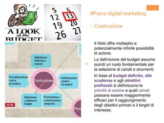 +
#Piano digital marketing
:: Costruzione
Il Web offre molteplici e
potenzialmente infinite possibilità
di azione.
La definizione del budget assume
quindi un ruolo fondamentale per
la selezione di canali e strumenti.
In base al budget definito, alle
scadenze e agli obiettivi
prefissati si definiscono le
priorità di azione e quali canali
possano essere maggiormente
efficaci per il raggiungimento
degli obiettivi primari e il target di
interesse.
 