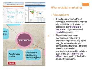 +
#Piano digital marketing
:: Misurazione
 Il marketing on line offre un
vantaggio considerevole rispetto
alla pubblicità tradizionale: la
possibilità di monitorare e
misurare in ogni momento i
risultati raggiunti.
 Attraverso un costante
monitoraggio delle azioni
effettuate dagli utenti, le pagine
maggiormente visitate e le
conversioni attraverso i differenti
mezzi e strumenti di
promozione, è possibile valutare
quali siano gli strumenti più
efficaci in rapporto al budget e
gli obiettivi prefissati.
 