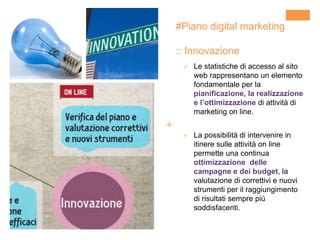 +
#Piano digital marketing
:: Innovazione
 Le statistiche di accesso al sito
web rappresentano un elemento
fondamentale per la
pianificazione, la realizzazione
e l’ottimizzazione di attività di
marketing on line.
 La possibilità di intervenire in
itinere sulle attività on line
permette una continua
ottimizzazione delle
campagne e dei budget, la
valutazione di correttivi e nuovi
strumenti per il raggiungimento
di risultati sempre più
soddisfacenti.
 