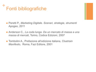 +
Fonti bibliografiche
 Peretti P., Marketing Digitale. Scenari, strategie, strumenti
Apogeo, 2011
 Anderson C., La coda lunga. Da un mercato di massa a una
massa di mercati, Torino, Codice Edizioni, 2007
 Tombolini A., Prefazione all’edizione italiana, Cluetrain
Manifesto, Roma, Fazi Editore, 2001
 