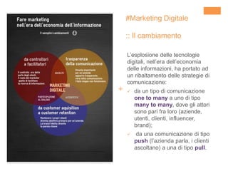 +
#Marketing Digitale
:: Il cambiamento
L’esplosione delle tecnologie
digitali, nell’era dell’economia
delle informazioni, ha portato ad
un ribaltamento delle strategie di
comunicazione:
 da un tipo di comunicazione
one to many a uno di tipo
many to many, dove gli attori
sono pari fra loro (aziende,
utenti, clienti, influencer,
brand);
 da una comunicazione di tipo
push (l’azienda parla, i clienti
ascoltano) a una di tipo pull.
 