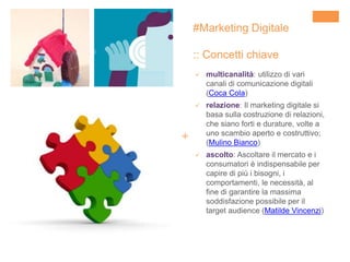 +
#Marketing Digitale
:: Concetti chiave
 multicanalità: utilizzo di vari
canali di comunicazione digitali
(Coca Cola)
 relazione: Il marketing digitale si
basa sulla costruzione di relazioni,
che siano forti e durature, volte a
uno scambio aperto e costruttivo;
(Mulino Bianco)
 ascolto: Ascoltare il mercato e i
consumatori è indispensabile per
capire di più i bisogni, i
comportamenti, le necessità, al
fine di garantire la massima
soddisfazione possibile per il
target audience (Matilde Vincenzi)
 