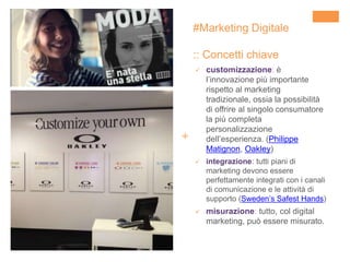 +
 customizzazione: è
l’innovazione più importante
rispetto al marketing
tradizionale, ossia la possibilità
di offrire al singolo consumatore
la più completa
personalizzazione
dell’esperienza. (Philippe
Matignon, Oakley)
 integrazione: tutti piani di
marketing devono essere
perfettamente integrati con i canali
di comunicazione e le attività di
supporto (Sweden’s Safest Hands)
 misurazione: tutto, col digital
marketing, può essere misurato.
#Marketing Digitale
:: Concetti chiave
 