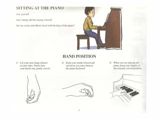 srn IN(; ATTlll PIANO
Are my wri>I~ and clbows levei "'uh lhe ~~ys of11lc pi:mo''
ll l..ci)·ourant1$hansrdue<l
a1your ~idts.No11rehow
your hand•.iaygcmlycuivcd.
HAND POSITION
2) Kcepyourhandsrelaiitdand
cu~a.<;)Wraisethcmto
thcpiano~cyboanl
Jl Whenyoua..,playing1hc
pi•oo.~""pyourfinger. 1n
th1s rda~W.cu~(Xl'1t1011
 