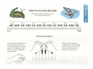 """'""''"~"«""' ~-TH!,~~º~'~"~,,,~!~~~.~D ~~ 1'·" ·:-----. --------. ..----.. ..----.. --------. --------.
11lamitmtfflLrnillitmE~~))~~~~Low
Pucyo1.fflhumb<behind1hcfiN
joincQfyour1h1rdfingersand
uscyour1hirdfingers1oplaythc
groursoflwobl•dkeys.Stan
at 1hc lowcndof1hc ~cyhoanl
•IKlpt"ytiigher.
TWO BLACK KEYS
High
Whcnyouplaylhepicccs
"Cl1111bingUp.. and"Climbing
Down"onJJageslland9,you
w1ll play 1hcgmupsof1wo
blac~leysas>hownhcre
 
