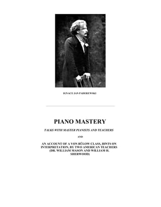 IGNACE JAN PADEREWSKI
PIANO MASTERY
TALKS WITH MASTER PIANISTS AND TEACHERS
AND
AN ACCOUNT OF A VON BÜLOW CLASS, HINTS ON
INTERPRETATION, BY TWO AMERICAN TEACHERS
(DR. WILLIAM MASON AND WILLIAM H.
SHERWOOD)
 