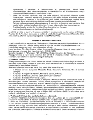riguarderanno i parametri: n° grappoli/ceppo, n° germogli/ceppo, fertilità reale,
      produzione/ceppo, peso medio del grappolo e saranno condotti su un campione di 8 ceppi
      rappresentativi delle differenti combinazioni d’innesto.
 •    Rilievi dei parametri qualitativi delle uve delle differenti combinazioni d’innesto, queste
      riguarderanno i parametri: solidi solubili rifrattometrici, pH, acidità titolabile, antociani e polifenoli
      totali delle bucce, contenuto in K+ ed APA dei mosti; queste indagini saranno condotte su un
      campione di uva rappresentativo di ciascuno dei 8 ceppi precedentemente individuati.
 •    Raccolta dell’uva necessaria alla realizzazione di una micro vinificazione rappresentativa delle
      caratteristiche enologiche delle combinazioni d’innesto più promettenti per ciascuna zona .
 •    Analisi del quadro fenolico dei vini delle differenti combinazioni d’innesto.
 •    Inserimento ed elaborazione statistica dei dati raccolti.
Le attività previste ai punti 1, 2 saranno condotte in coordinamento con la sezione di Patologia
Vegetale del Di.Pro.Ve., e con questa si realizzerà un‘attività di supervisione scientifica delle attività
delle altre U.O. afferenti al presente progetto di ricerca MIGLIORVITE.

                                  SEZIONE DI PATOLOGIA VEGETALE
La sezione di Patologia Vegetale del Dipartimento di Produzione Vegetale - Università degli Studi di
Milano avrà in capo tutti i controlli sanitari relativi ai cloni che verranno proposti alla registrazione.
In particolare, eseguirà presso il proprio laboratorio ufficiale:
i saggi sierologici E.L.I.S.A. - Enzyme Llinked Iimmunosorbent Assay per rilevare la presenza dei virus
la cui assenza è richiesta dalle vigenti normative (D.M. 24/6/08),
le analisi molecolari (rt-PCR, nested-PCR ed RFLP) per la determinazione dei fitoplasmi.
Proseguirà inoltre la supervisione scientifica delle attività di selezione genetica e sanitaria in corso
secondo il protocollo tecnico-scientifici di seguito dettagliato.
a) Selezione clonale.
Proseguimento dei protocolli sanitari previsti per portare a omologazione cloni di vitigni autoctoni. In
particolare, dalle indagini condotte in questi anni, sono stati individuati, in tre aree viticole lombarde,
vitigni autoctoni di particolare interesse.
Sono stati individuate e accertate piante virus esenti delle seguenti varietà:
 •    in Oltrepò pavese: Duragussa, Moradella, Nibiò, Rossarone, Timorasso, Uva di Mornico,
      Vermiglio;
  •   in provincia di Bergamo: Barzemino, Moscato di Scanzo, Schiava;
  •   in provincia di Mantova: Grappello ruberti, Lambrusco viadanese;
  •   in provincia di Brescia: Trebbiano di Lugana.
Per i cloni selezionati in Oltrepò Pavese, a Bergamo e Mantova verranno continuate le analisi di
laboratorio per il controllo dello stato sanitario, inoltre proseguiranno le osservazioni dell’eventuale
comparsa di sintomi sulle viti indicatrici (Barbera e Kober 5BB) utilizzate per i saggi biologici.
Per i cloni di Trebbiano di Lugana selezionati dal Centro Vitivinicolo Provinciale di Brescia, dopo aver
ottenuto i risultati derivanti dai saggi sierologici per escludere i virus indicati dal protocollo sanitario per
la selezione, verranno allestiti i saggi di trasmissione agli indicatori biologici come previsto dal decreto.
A tale scopo saranno innestate viti sane di Kober 5BB e di Barbera (MIB12 o altro clone sano)
mediante metodologia “chip budding” o “a gemma”.
b) Verifica dell’effettivo stato sanitario di alcuni portainnesti.
Le normative nazionali in materia di moltiplicazione della vite, applicate già nel corso del 2003, per i
portainnesti vietano l’utilizzo di materiale standard, ossia non derivante da selezione clonale.
La sanità del portainnesto - riguardo alle malattie da virus e fitoplasmi - è la condizione fondamentale
su cui è basato il vivaismo viticolo moderno per produrre barbatelle di “qualità”. I risultati delle ricerche
condotte, fino ad oggi, mostrano che i portainnesti sono più o meno tolleranti (asintomatici quando
infetti) sia alle malattie ad eziologia virale che ad eziologia batterica (fitoplasmi). Va però sottolineato
che gli studi più recenti condotti con tecniche innovative dimostrano la presenza di virus non descritti


                                                      10
 