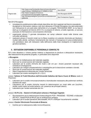 http://www.ersaf.lombardia.it/servizi/menu/dinamica
                                                                              Sito ERSAF
                   .aspx?idArea=16946&idCat=21189&ID=21204
                   http://www.riccagioia.it/ricerca-e-
Pagine web                                                                    Sito Riccagioia SCPA
                   innovazione/ricerca/progetto-migliorvite
                   http://fondazionefojanini.provincia.so.it/viticoltura.as
                                                                              Sito Fondazione Fojanini
                   p#attività

Nel 2012 Riccagioia:
 •    completerà la pubblicazione delle schede descrittive dei cloni registrati nel triennio precedente;
      divulgherà le informazioni relative a tali cloni attraverso il Portale Riccagioia che sarà potenziato
      con l’attivazione di una web-radio nell’ambito di un progetto “RICCAGIOIA WEB”, la cui fase di
      start-up si svilupperà nel triennio 2012-14 e si propone di istituire, a livello regionale, un servizio
      avanzato di informazione e comunicazione vitivinicola.
 •    organizzerà almeno 3 giornate dimostrative nei campi collezioni situati nelle diverse aree
      coinvolte nell’attività;
 •    realizzerà almeno 2 incontri mirati con la filiera vivaistica e le aziende vitivinicole per illustrare i
      risultati delle attività, verificare l’orientamento dei mercati e l’insorgenza di nuove problematiche
      che potrebbero dare utili indicazioni nella definizione delle linee strategiche di miglioramento
      genetico-sanitario.


     5. DOTAZIONI DISPONIBILI E PERSONALE COINVOLTO
5.1 L’ente attuatore e i diversi partner mettono a disposizione le strutture e attrezzature necessaire
alla realizzazione del presente progetto; in particolare sono disponibili
a Riccagioia:
 •    Serre per la moltiplicazione del materiale vegetale;
 •    Serre per la conservazione del materiale vegetale;
 •    Laboratori per le analisi chimiche dei mosti e dei vini per i diversi parametri necessari alla
      richiesta di omologazione;
 •    Laboratori per indagini ampelometriche e carpologiche per la descrizione varietale e clonale.
 •    Serre per la conservazione del materiale vegetale;
 •    Sala di degustazione attrezzata per l’analisi sensoriale
 •    Laboratori per analisi sierologiche (E.L.I.S.A.)
presso l’Istituto di Frutti-Viticoltura dell’Università Cattolica del Sacro Cuore di Milano (sede di
Piacenza):
 •    Laboratori per le analisi immunoenzimatiche e biomolecolari necessarie alle preliminari verifiche
      sanitarie dei ceppi;
 •    Laboratorio per le analisi chimiche inerenti le determinazioni sui mosti delle uve (zuccheri,
      acidità, acido malico ed acido tartarico, pH, presenza dei principali cationi);
 •    Laboratorio per l’analisi sensoriale dei vini.
 •
presso il Di.Pro.Ve. - Sezioni di Coltivazioni arboree e Patologia Vegetale:
 •    Strumentazione per le determinazioni biotecnologiche PCR - PROGENE - TECHNE e molecolari
      (RT-PCT, nested-PCR ed RFLP) per la certificazione sanitaria:
 •    Laboratori per le analisi genetiche (Microsetalliti, AFLP e SSR)per l’accertamento varietale.
presso il Centro Vitivinicolo Provinciale di Brescia:
 •    Cantine per la realizzazione delle microvinificazione;



                                                        13
 