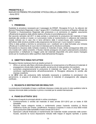 PROGETTO N. 2
NUCLEO DI PREMOLTIPLICAZIONE VITICOLA DELLA LOMBARDIA “C. GALLINI”
- Anno 2012

ACRONIMO
NPV

    1. PREMESSA
Espletate le procedure necessarie per il passaggio da ERSAF, Riccagioia S.C.p.A. ha ottenuto dal
Servizio Fitosanitario Regionale in data 7 giugno 2011 il Certificato di iscrizione al Registro ufficiale dei
Produttori e l’Autorizzazione Regionale alla produzione e al commercio di vegetali, assumendo
ufficialmente la gestione delle attività relative al Nucleo di premoltiplicazione viticola.
Nel secondo semestre del 2011 è stata portata a compimento la produzione del materiale di base
destinato alla vendita ai vivaisti; si è provveduto inoltre al mantenimento in collezione del materiale
iniziale coltivato sia in vaso che in terra all’interno delle 4 screen-house, alla razionalizzazione
dell’utilizzo delle strutture protette e alla preparazione dei terreni per i nuovi impianti in campo.
Infine è stata portata a termine la convenzione con i costitutori ed è stata formulata una richiesta
ufficiale per il conferimento di nuovi cloni di interesse per la viticoltura Lombarda.
Nonostante la riduzione della richiesta vivaistica di materiale di base, diretta conseguenza della crisi
che investe tutti i settori produttivi, il Nucleo intende proseguire nel proprio potenziamento produttivo
preparandosi a moltiplicare la maggior parte del materiale disponibile che potrà essere impiegato
anche per la ricostituzione della superficie vitata dell’azienda Riccagioia.


    2. OBIETTIVI E RISULTATI ATTESI
Riccagioia intende mantenere fermi gli obiettivi primari di:
 •     offrire un servizio alla filiera vitivinicola attraverso la conservazione e la diffusione di materiale di
       propagazione viticola della migliore qualità, sia dal punto di vista genetico che sanitario.
 •     aumentare progressivamente la produzione di materiale sia “base” che “certificato” tale da
       contribuire significativamente all’autofinanziamento di Riccagioia attraverso le vendite alle
       imprese vivaistiche
e nel 2012 oltre alla produzione delle barbatelle necessarie a soddisfare le prenotazioni che
perverranno, si propone di ampliare la produzione di materiale di propagazione alla categoria
certificato .


    3. RICADUTA E DESTINATARI DEI RISULTATI
La produzione di barbatelle di base e certificate interessa e tutela dal punto di vista qualitativo tutte le
imprese vitivinicole della Lombardia in primis e mondiali per le varietà internazionali.


    4. PIANO DI ATTIVITA’ 2012
Si elencano di seguito le principali attività in ordine cronologico:
 •    Confezionamento e vendita del materiale di base annata 2011-2012 per un totale di 626
      barbatelle.
 •    Raccolta marze categoria iniziale e conferimento presso l’azienda vivaistica di fiducia
      Golferenzo Guido per innesto, paraffinatura, forzatura e impianto in vivaio di circa 5000 innesti
      per la produzione delle barbatelle di base annata 2012-2013.
 •    Operazioni colturali finalizzate al mantenimento del materiale iniziale conservato nelle screen-
      houses, secondo la nuova disposizione indicata nelle mappe di seguito riportate; a questo

                                                      16
 
