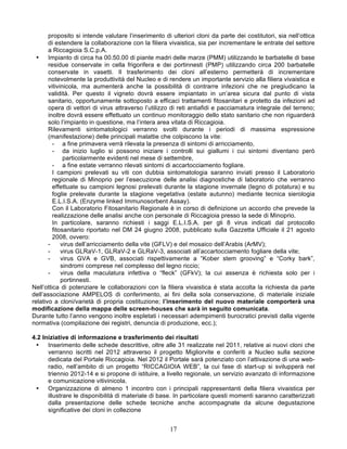 proposito si intende valutare l’inserimento di ulteriori cloni da parte dei costitutori, sia nell’ottica
       di estendere la collaborazione con la filiera vivaistica, sia per incrementare le entrate del settore
       a Riccagioia S.C.p.A.
  •    Impianto di circa ha 00.50.00 di piante madri delle marze (PMM) utilizzando le barbatelle di base
       residue conservate in cella frigorifera e dei portinnesti (PMP) utilizzando circa 200 barbatelle
       conservate in vasetti. Il trasferimento dei cloni all’esterno permetterà di incrementare
       notevolmente la produttività del Nucleo e di rendere un importante servizio alla filiera vivaistica e
       vitivinicola, ma aumenterà anche la possibilità di contrarre infezioni che ne pregiudicano la
       validità. Per questo il vigneto dovrà essere impiantato in un’area sicura dal punto di vista
       sanitario, opportunamente sottoposto a efficaci trattamenti fitosanitari e protetto da infezioni ad
       opera di vettori di virus attraverso l’utilizzo di reti antiafidi e pacciamatura integrale del terreno;
       inoltre dovrà essere effettuato un continuo monitoraggio dello stato sanitario che non riguarderà
       solo l’impianto in questione, ma l’intera area vitata di Riccagioia.
       Rilevamenti sintomatologici verranno svolti durante i periodi di massima espressione
       (manifestazione) delle principali malattie che colpiscono la vite:
         - a fine primavera verrà rilevata la presenza di sintomi di arricciamento,
         - da inizio luglio si possono iniziare i controlli sui giallumi i cui sintomi diventano però
              particolarmente evidenti nel mese di settembre,
         - a fine estate verranno rilevati sintomi di accartocciamento fogliare.
         I campioni prelevati su viti con dubbia sintomatologia saranno inviati presso il Laboratorio
         regionale di Minoprio per l’esecuzione delle analisi diagnostiche di laboratorio che verranno
         effettuate su campioni legnosi prelevati durante la stagione invernale (legno di potatura) e su
         foglie prelevate durante la stagione vegetativa (estate autunno) mediante tecnica sierologia
         E.L.I.S.A. (Enzyme linked Immunosorbent Assay).
         Con il Laboratorio Fitosanitario Regionale è in corso di definizione un accordo che prevede la
         realizzazione delle analisi anche con personale di Riccagioia presso la sede di Minoprio.
         In particolare, saranno richiesti i saggi E.L.I.S.A. per gli 8 virus indicati dal protocollo
         fitosanitario riportato nel DM 24 giugno 2008, pubblicato sulla Gazzetta Ufficiale il 21 agosto
         2008, ovvero:
       -     virus dell’arricciamento della vite (GFLV) e del mosaico dell’Arabis (ArMV);
       -     virus GLRaV-1, GLRaV-2 e GLRaV-3, associati all’accartocciamento fogliare della vite;
       -     virus GVA e GVB, associati rispettivamente a “Kober stem grooving” e “Corky bark”,
             sindromi comprese nel complesso del legno riccio;
       -     virus della maculatura infettiva o “fleck” (GFkV); la cui assenza è richiesta solo per i
             portinnesti.
Nell’ottica di potenziare le collaborazioni con la filiera vivaistica è stata accolta la richiesta da parte
dell’associazione AMPELOS di conferimento, ai fini della sola conservazione, di materiale iniziale
relativo a cloni/varietà di propria costituzione; l’inserimento del nuovo materiale comporterà una
modificazione della mappa delle screen-houses che sarà in seguito comunicata.
Durante tutto l’anno vengono inoltre espletati i necessari adempimenti burocratici previsti dalla vigente
normativa (compilazione dei registri, denuncia di produzione, ecc.);

4.2 Iniziative di informazione e trasferimento dei risultati
 •    Inserimento delle schede descrittive, oltre alle 31 realizzate nel 2011, relative ai nuovi cloni che
      verranno iscritti nel 2012 attraverso il progetto Migliorvite e conferiti a Nucleo sulla sezione
      dedicata del Portale Riccagioia. Nel 2012 il Portale sarà potenziato con l’attivazione di una web-
      radio, nell’ambito di un progetto “RICCAGIOIA WEB”, la cui fase di start-up si svilupperà nel
      triennio 2012-14 e si propone di istituire, a livello regionale, un servizio avanzato di informazione
      e comunicazione vitivinicola.
 •    Organizzazione di almeno 1 incontro con i principali rappresentanti della filiera vivaistica per
      illustrare le disponibilità di materiale di base. In particolare questi momenti saranno caratterizzati
      dalla presentazione delle schede tecniche anche accompagnate da alcune degustazione
      significative dei cloni in collezione


                                                      17
 