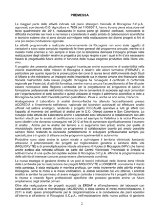 PREMESSA

La maggior parte delle attività indicate nel piano strategico triennale di Riccagioia S.C.p.A.,
approvato con decreto D.G. Agricoltura n. 7659 del 11/08/2011, hanno trovato piena attuazione nel
terzo quadrimestre del 2011, realizzando in buona parte gli obiettivi prefissati, nonostante le
difficoltà incontrate nei modi e nei tempi e considerato il vasto ambito di collaborazioni scientifiche
e tecniche esterne che si sono dovute coinvolgere nella realizzazione dei diversi progetti ai fini di
una più ampia condivisione regionale.
Le attività programmate e realizzate autonomamente da Riccagioia non sono state oggetto di
variazioni e sono state compiute rispettando le linee generali del programma annuale, mentre si è
rivelato molto oneroso e non sempre in linea con la tempistica delineata l’impegno profuso nella
realizzazione degli obiettivi relativi ai progetti a più lungo respiro e per i quali è fin d’ora necessario
fissare la progettualità futura anche in funzione delle nuove esigenze produttive della filiera vite-
vino.
Il progetto che presenta attualmente maggiori incertezze anche economiche di sostenibilità nella
visione straordinaria della mission di Riccagioa è relativo alle azioni formative (FORMAT), in
particolare per quanto riguarda la prosecuzione dei corsi di laurea tenuti dall’Università degli Studi
di Milano e che richiedono un impegno molto importante sia in risorse umane che finanziarie della
Società. Nell’ambito dello stesso progetto Riccagioia ha conseguito il certificato di conformità
regionale per l’esercizio di attività formativa, mentre manca ancora l’accreditamento al fine di poter
essere riconosciuti dalla Regione Lombardia per la progettazione ed erogazione di servizi di
formazione professionale nell’ambito vitivinicolo che le consentirà di accedere agli aiuti comunitari
per l’organizzazione di corsi specifici e quindi utilizzare al meglio il patrimonio scientifico in dote a
Riccagioia da parte dell’Università partner quali Milano, Pavia e, anche se non socia, Piacenza.
Analogamente il Laboratorio di analisi chimico-fisiche ha ottenuto l’accreditamento presso
ACCREDIA e l’inserimento nell’elenco nazionale dei laboratori autorizzati ad effettuare analisi
ufficiali nel settore enologico, rendendo il progetto RICCALAB operativo a tutti gli effetti con
l’appalto al momento dei certificati di analisi per le D.O. Oltrepò pavese e San Colombano. Lo
sviluppo delle attività del Laboratorio anche e soprattutto con l’attivazione di collaborazioni con altri
territori viticoli per le analisi di certificazione come ad esempio la Valtellina o la vicina Piacenza
sono obiettivi che dovranno conseguirsi nel 2012 al fine di aumentare significativamente il numero
di analisi . Anche per le analisi del terreno e ci auguriamo ben presto anche per quelle di
microbiologia dovrà essere attuato un programma di collaborazioni quanto più ampio possibile
sempre fermo restando la necessità parallelamente di sviluppare professionalità sempre più
specializzate e in grado di attivare anche programmi sperimentali in autonomia.
Produttive sono state anche le azioni mirate a coinvolgere il territorio vitivinicolo lombardo
attraverso il potenziamento dei progetti sul miglioramento genetico e sanitario della vite
(MIGLIORVITE) e di premoltiplicazione viticola attraverso il Nucleo di Riccagioia (NPV) che hanno
anche portato alla richiesta ufficiale da parte del Centro Vitivinicolo Provinciale di Brescia di
sottoscrizione di una quota del capitale sociale di Riccagioia S.C.p.A. affinché la programmazione
delle attività di interesse comune possa essere ulteriormente condivisa.
La nuova strategia di gestione diretta di un pool di tecnici individuati nelle diverse zone viticole
della Lombardia per la realizzazione dei progetti MIGLIORVITE e LONGEVIT, nonostante il ritardo
nella partenza, è stata realizzata in maniera proficua, con netto incremento delle attività svolte a
Riccagioia, come le micro e le meso vinificazioni, le analisi sensoriali dei vini ottenuti, i controlli
analitici e sanitari ha permesso di avere maggior controllo e interazione fra i progetti ottimizzando
le risorse e creando figure professionali specifiche che possano garantire anche un futuro
ampliamento degli obiettivi primari.
Oltre alla realizzazione dei progetti acquisiti da ERSAF e all’ampliamento dei laboratori con
l’attivazione dell’unità di microbiologia (MICROVINI) e della cantina di meso-microvinificazione, il
2011 è stato speso principalmente per la programmazione e la condivisione dei piani operativi
all’interno e all’esterno di Riccagioia S.C.p.A., nell’impostazione della nuova politica di gestione

                                                      2
 