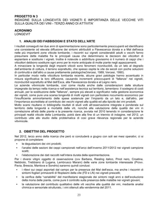 PROGETTO N 3
INDAGINE SULLA LONGEVITÀ DEI VIGNETI E IMPORTANZA DELLE VECCHIE VITI
SULLA QUALITÀ DEI VINI - TERZO ANNO DI ATTIVITA’

ACRONIMO
LONGEVIT

   1. ANALISI DEI FABBISOGNI E STATO DELL’ARTE
I risultati conseguiti nei due anni di sperimentazione sono particolarmente preoccupanti ed identificano
una consistente od elevata diffusione dei sintomi attribuibili a Flavescenza dorata e a Mal dell’esca
nelle più importanti zone viticole lombarde; i riscontri sui vigneti considerabili adulti o vecchi fanno
presumere dette malattie fra le principali cause che determinano le decisioni dei viticoltori di
espiantare e sostituire i vigneti. Inoltre è notevole o addirittura gravissimo è il numero di ceppi che i
viticoltori debbono sostituire ogni anno per le morie anticipate di molte piante negli appezzamenti.
A minacciare la longevità degli impianti viticoli sono fenomeni riconducibili, da un lato al degrado
dell’ambiente di coltura, il terreno soprattutto, che spesso ospita la vite da secoli con poche soluzioni
di continuità e dall’altro a cause prettamente patologiche(Vercesi, 1989; Vercesi, 1990).
In particolar modo nella viticoltura lombarda recente, alcune gravi patologie hanno accentuato in
misura significativa la loro diffusione, causando incrementi preoccupanti di “fallanze” nei vigneti,
riconducibili soprattutto al Mal dell’Esca, alla Flavescenza dorata e al Legno nero.
Le aziende vitivinicole lombarde, così come risulta anche dalle considerazioni delle strutture
impegnate da tempo nella ricerca e nell’assistenza tecnica sul territorio, lamentano: il sostegno di costi
annuali, per la sostituzione delle “fallanze”, sempre più elevati e significativi nella gestione economica
dei vigneti, come pure una scarsa longevità di molti vigneti con particolare nocumento economico per
l’insufficiente ammortamento delle spese sostenute per l’impianto da un lato e, dall’altro, per
l’importanza accreditata al contributo dei vecchi vigneti alla qualità ed alla tipicità dei vini prodotti.
Molto scarsi risultano in bibliografia risultati di studi volti all’osservazione integrata e ponderata sul
territorio della longevità e mortalità delle viti, nonché alla valutazione della qualità dei vini in
correlazione all’età delle piante e la presente ricerca, avviata nel 2010 tenendo in considerazione le
principali realtà viticole della Lombardia, potrà dare alla fine di un triennio di indagine, nel 2012, un
contributo utile allo studio della problematica di così grave rilevanza regionale per le aziende
vitivinicole.


   2. OBIETTIVI DEL PROGETTO
Nel 2012, terzo anno della ricerca che però si concluderà a giugno con soli sei mesi operativi, ci si
propone di completare:
 •   le degustazioni dei vini prodotti;
 •   l’analisi delle sezioni dei ceppi campionati nell’arco dell’inverno 2011/2012 nei vigneti campione
     scelti;
 •   l’elaborazione dei dati raccolti nell’intera durata della sperimentazione.
Per i diversi vitigni oggetto di osservazione (cvv Barbera, Riesling italico, Pinot nero, Croatina,
Nebbiolo, Trebbiano di Lugana, Lambrusco Marani) delle varie zone lombarde interessate (Provv.
Pavia, Brescia, Mantova e Sondrio) saranno quindi conclusi:
 •   i rilievi sui ceppi asportati dal campo per la presenza del Mal dell’esca, ma anche i riscontri di
     sintomi fogliari primaverili di fitoplasmi della vite (FD e LN) nei vigneti prescelti;
 •   la verifica della “variabilità” del manifestarsi stagionale dei sintomi negli anni e dell’evoluzione
     della moria delle piante, come pure il controllo sulla presenza delle malattie nei vigneti giovani;
 •   la valutazione del contributo qualitativo delle viti vecchie alla qualità dei vini, mediante analisi
     chimica e sensoriale strutturato, i vini ottenuti alla vendemmia del 2011.

                                                   23
 