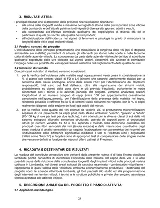 3. RISULTATI ATTESI
I principali risultati che si attendono dalla presente ricerca possono ricondursi :
  •    alla stima delle longevità medie e massime dei vigneti di alcune delle più importanti zone viticole
       della Lombardia e dell’attuale patrimonio di vigneti di diversa età: giovani, adulti e vecchi;
  •    alla conoscenza dell’effettivo contributo qualitativo dei ceppi/vigneti di diversa età ed in
       particolare di quelli più vecchi, alla qualità dei vini prodotti;
  •    all’individuazione dell’incidenza nei vigneti di fenomeni e patologie in grado di minacciare la
       longevità delle viti e degli impianti viticoli.
3.1 Prodotti concreti del progetto
L’individuazione delle principali problematiche che minacciano la longevità delle viti (tipi di degrado
ambientale e/o malattie) permetterà di attivare gli interventi più idonei nelle scelte e nelle tecniche
colturali delle aziende viticole. La conoscenza da parte delle aziende vitivinicole del tipo di contributo
qualitativo soprattutto delle uve prodotte dai vigneti vecchi, consentirà alle aziende di ottimizzare
l’impiego delle uve prodotte dai vari appezzamenti nell’ottica del miglioramento della qualità dei vini.
3.2 Indicatori di risultato
Due principali indicatori di risultato verranno considerati:
 1. per la verifica dell’incidenza delle malattie negli appezzamenti verrà presa in considerazione la
      % di piante con sintomi visibili di FD e LN (sintomi che saranno ulteriormente studiati per la
      conferma della causa eziologica, anche dalle analisi PCR per l’identificazione dei fitoplasmi
      responsabili). Nel caso del Mal dell’esca, oltre alla registrazione dei sintomi visibili,
      probabilmente su vigneti della zona dove è già previsto l’espianto, ovviamente in modo
      concordato con i tecnici e le aziende partecipi del progetto, verranno analizzate sezioni
      longitudinali di un numero congruo di ceppi (circa 100 per appezzamento) casualmente
      campionate nell’appezzamento, per l’identificazione della presenza della malattia nel legno,
      rendendo possibile il raffronto fra la % di sintomi visibili nell’anno nel vigneto, con la % di ceppi
      realmente (diagnosi della sezione dei fusti) già colpiti dal morbo;
 2. per la verifica della qualità dei vini ottenuti da vecchie viti, si produrranno microvinificazioni
      separate di uve provenienti da ceppi posti nello stesso ambiente: “vecchi”, “giovani” e “adulti”
      (70-100 kg di uve per tesi per due repliche); i vini ottenuti per le diverse classi di età delle viti
      saranno sottoposti all’analisi sensoriale strutturata, operata da appositi panel di degustatori
      istruiti (in numero variabile fra 12 e 14), secondo il metodo della definizione qualitativa dei
      principali descrittori sensoriali dei vini (tavola rotonda) e della misurazione quantitativa degli
      stessi (seduta di analisi sensoriale) cui seguirà l’elaborazione non parametrica dei riscontri per
      l’individuazione delle differenze significative mediante il test di Friedman (con i degustatori
      trattati come “blocchi”) e l’applicazione di appropriati test di comparazione delle singole medie
      che verranno definiti in funzione dei riscontri offerti dal test di Friedman.


   4. RICADUTA E DESTINATARI DEI RISULTATI
La ricaduta del contributo conoscitivo che deriverà dalla presente ricerca è di fatto l’intera viticoltura
lombarda poiché consentirà di identificare l’incidenza delle malattie del ceppo della vite e le altre
possibili cause della riduzione della complessiva longevità degli impianti viticoli sulle principali varietà
coltivate in Lombardia, nei diversi areali colturali (la casistica esaminata - combinazioni vitigni/zone -
rappresenta la quasi totalità della viticoltura lombarda economicamente produttiva). I destinatari del
progetto sono: le aziende vitivinicole lombarde, gli Enti preposti allo studio ed alla programmazione
degli interventi nei territori viticoli, i tecnici e le strutture pubbliche e private che erogano assistenza
tecnica avanzata alle aziende viticole.

   5. DESCRIZIONE ANALITICA DEL PROGETTO E PIANO DI ATTIVITA’
5.1 Approccio metodologico


                                                    24
 