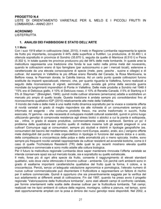 PROGETTO N.4
LISTE DI ORIENTAMENTO VARIETALE PER IL MELO E I PICCOLI FRUTTI IN
LOMBARDIA - ANNO 2011

ACRONIMO
LISTEFRUTTA

   1. ANALISI DEI FABBISOGNI E STATO DELL’ARTE
1.1 Melo
Con i suoi 1919 ettari in coltivazione (Istat, 2010), il melo in Regione Lombardia rappresenta la specie
da frutto più importante, occupando il 44% della superficie a fruttiferi. La produzione, di 50.483 t, è
ottenuta soprattutto in provincia di Sondrio (35.870 t), seguita da quelle di Mantova (6.510 t) e Pavia
(5.302 t). In totale queste tre province producono più del 94% delle mele lombarde. In queste aree la
melicoltura rappresenta una tradizione che fonda le sue radici nella prima metà del novecento,
quando le coltivazioni erano di tipo famigliare (per autoconsumo o per i mercati locali), estensive e
caratterizzate da una elevata consociazione di specie (mele, pere, pesche , susine e ciliegie) e di
cultivar. Ad esempio in Valtellina le più diffuse erano Renetta del Canada, la Rosa Mantovana, la
Belfiore rossa, la Pearmain dorata, la Calvilla bianca. Ad un certo punto queste coltivazioni furono
sostituite da impianti specializzati, intensivi, che, per quanto riguarda la Valtellina, furono realizzati a
seguito della riconversione di vigneti, seminativi, prati, avviata già prima della seconda guerra
mondiale da lungimiranti imprenditori di Ponte in Valtellina. Delle mele prodotte a Sondrio nel 1948 il
“15% era di Delicious giallo, il 10% di Deliciuos rosso, il 10% di Renetta Canadà, il 5% di Starking e il
5% di Stayman “ (Breviglieri, 1949); quindi molte cultivar straniere (americane) adatte a soddisfare un
mercato più ampio di quello locale. Questa tradizione è andata sempre più consolidandosi fino al
riconoscimento qualitativo IGP (2010) relativamente alle mele della Valtellina.
 Il mondo dei mele e delle mele è una realtà molto dinamica soprattutto per la vivace e costante offerta
di novità varietali in grado di meglio rispondere sia alle richieste di un consumatore sempre più
informato ed esigente - che consuma prodotto fresco, ma anche trasformato in succhi, frutta
essiccata, IV gamma - sia alle necessità di sviluppare modelli colturali sostenibili, quindi in primo luogo
utilizzando genotipi di comprovata resistenza agli stress biotici o abiotici a cui la pianta è sottoposta,
sia , infine, in grado di essere produttive, commercialmente valide e serbevoli. Sembra un po’ il
problema della quadratura del cerchio quello di mettere insieme tutti gli aspetti pregevoli in una
cultivar! Comunque oggi ai consumatori, sempre più studiati e distinti in tipologie geografiche (es.
consumatori del bacino del mediterraneo, del centro nord Europa, asiatici, arabi, ecc.) vengono offerte
mele distinguibili dal punto di vista organolettico in tipologie in funzione del sapore dolce e o acido,
della compattezza e croccantezza della polpa e della aromaticità più o meno spiccata. Inoltre, sono
sempre più frequenti novità varietali rappresentate da cultivar resistenti ad avversità biotiche, come è il
caso di quelle Ticchiolatura Resistenti (TR) delle quali le più recenti mostrano elevata qualità
organolettica e commerciale e sono molto adatte alla coltura biologica.
Per il futuro la melicoltura regionale Lombarda deve saper mantenere rinnovata l’offerta varietale se
intende conservare spazi sia sul mercato locale, sia e soprattutto su quello extralocale.
Il melo, forse più di ogni altra specie da frutto, consente il raggiungimento di elevati standard
qualitativi, solo dove viene ottimizzato il binomio cultivar - ambiente. Ciò perché certi ambienti sono in
grado di esaltarne importanti caratteristiche qualitative del frutto quali la forma, il colore, e la
croccantezza. Perciò, senza un’adeguata valutazione agronomica e pomologica, l’elevato numero di
nuove cultivar commercializzate può disorientare il frutticoltore e rappresentare un fattore di rischio
per il settore commerciale. Quindi è opportuno che sia preventivamente saggiata per la verifica del
suo adattamento ai differenti areali di coltivazione. Fin dal 1997, quando ha preso avvio il progetto
regionale “Valorizzazione della frutticoltura lombarda”, sono stati allestiti campi di confronto varietale,
per fornire orientamenti nella scelta delle diverse cultivar per la frutticoltura lombarda. Tali campi,
realizzati nei tre tipici ambienti di coltura della regione, montagna, collina e pianura, nel tempo, sono
stati opportunamente ampliati con la posa a dimora dei nuovi genotipi resisi disponibili. Nel 2002, a


                                                    27
 
