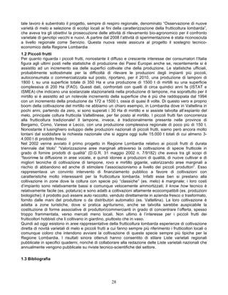 tale lavoro è subentrato il progetto, sempre di respiro regionale, denominato “Osservazione di nuove
varietà di melo e selezione di ecotipi locali ai fini della caratterizzazione della frutticoltura lombarda”,
che aveva tra gli obiettivi la prosecuzione delle attività di rilevamento bio-agronomico per il confronto
varietale di genotipi vecchi e nuovi. A partire dal 2008 l’attività di sperimentazione è stata riconosciuta
a livello regionale come Servizio. Questa nuova veste assicura al progetto il sostegno tecnico-
economico della Regione Lombardia
1.2 Piccoli frutti
Per quanto riguarda i piccoli frutti, nonostante il diffuso e crescente interesse dei consumatori l’Italia
figura agli ultimi posti nelle statistiche di produzione dei Paesi Europei anche se, recentemente si è
assistito ad un incremento sia delle superfici coltivate che della produzione. Le statistiche ufficiali,
probabilmente sottostimate per la difficoltà di rilevare le produzioni degli impianti più piccoli,
autoconsumata o commercializzata sul posto, riportano, per il 2010, una produzione di lamponi di
1800 t, su una superficie totale di 350 Ha e una produzione di 1500 t di mirtilli su una superficie
complessiva di 200 Ha (FAO). Questi dati, confrontati con quelli di circa quindici anni fa (ISTAT e
ISMEA) che indicano una sostanziale stazionarietà nella produzione di lampone, ma soprattutto per il
mirtillo si è assistito ad un notevole incremento della superficie che è più che raddoppiata dal 1994
con un incremento della produzione da 172 a 1500 t, ossia di quasi 8 volte. Di questo vero e proprio
boom della coltivazione del mirtillo ne abbiamo un chiaro esempio, in Lombardia dove in Valtellina in
pochi anni, partendo da zero, si sono superati i 30 Ha di mirtillo e si assiste talvolta all’espianto del
melo, principale coltura frutticola Valtellinese, per far posto al mirtillo. I piccoli frutti fan concorrenza
alla frutticoltura tradizionale! Il lampone, invece, è tradizionalmente presente nelle province di
Bergamo, Como, Varese e Lecco, con una produzione complessiva regionale di poco più di 150 t.
Nonostante il lusinghiero sviluppo delle produzioni nazionali di piccoli frutti, siamo però ancora molto
lontani dal soddisfare la richiesta nazionale che si aggira oggi sulle 15.000 t totali di cui almeno 3-
4.000 t di prodotto fresco
Nel 2002 venne avviato il primo progetto in Regione Lombardia relativo ai piccoli frutti di durata
triennale dal titolo” “Valorizzazione aree marginali attraverso la coltivazione di specie frutticole in
grado di fornire prodotti di qualità” (D.G.R. 31 maggio 2002 n. 7/9182) che aveva tra gli scopi di
“favorirne la diffusione in aree vocate, e quindi idonee a produzioni di qualità, di nuove cultivar e di
migliori tecniche di coltivazione di lampone, rovo e mirtillo gigante, valorizzando aree marginali a
rischio di abbandono ed anche di stimolare l’associazionismo a livello dei piccoli produttori”. Esso
rappresentava un convinto intervento di finanziamento pubblico a favore di coltivazioni con
caratteristiche molto interessanti per la frutticoltura lombarda. Infatti esse ben si prestano alla
coltivazione in zone dove la coltura con specie più “classiche” (es. melo) è marginale; i loro costi
d’impianto sono relativamente bassi e comunque velocemente ammortizzati; il know how tecnico è
relativamente facile (es. potatura) e sono adatti a coltivazioni altamente ecocompatibili (es. produzioni
biologiche); il prodotto può essere auto raccolto, venduto direttamente in azienda fresco o trasformato,
fornito dalle mani del produttore o da distributori automatici (es. Valtellina). La loro coltivazione è
adatta a zone turistiche, dove si pratica agriturismo, anche se talvolta sarebbe auspicabile la
costituzione di forme associative di produttori/commercianti in grado di concentrare l’offerta, spesso
troppo frammentata, verso mercati meno locali. Non ultimo è l’interesse per i piccoli frutti dei
frutticoltori hobbisti che li coltivano in giardino, piuttosto che in vaso.
Quindi ad oggi esistono in aree rappresentative della frutticoltura lombarda esperienze di coltivazione
diretta di novità varietali di melo e piccoli frutti a cui fanno sempre più riferimento i frutticoltori locali o
comunque coloro che intendono avviare la coltivazione di queste specie sempre più tipiche per la
Regione Lombardia. I risultati sinora ottenuti hanno consentito di stilare Liste varietali regionali
pubblicate in specifici quaderni, nonché di collaborare alla redazione delle Liste varietali nazionali che
annualmente vengono pubblicate su riviste tecnico-scientifiche del settore.

1.3 Bibliografia




                                                      28
 