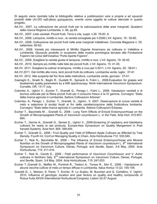 Di seguito viene riportata tutta la bibliografia relativa a pubblicazioni vere e proprie e ad opuscoli
prodotti dalle UU.OO nell’ultimo quinquennio, avente come oggetto le cultivar elencate in questo
progetto.
AA.VV., 2007. La coltivazione dei piccoli frutti per la valorizzazione delle aree marginali. Quaderni
    della ricerca Regione Lombardia, n. 66, pp.64.
AA.VV., 2007. Liste varietali. Piccoli frutti. Terra e vita, suppl. n.26 :76-83 .A
AA.VV., 2008. Lampone, mirtillo e rovo , le varietà consigliate per il 2008.L’Inf. Agrario, 19 : 55-60.
AA.VV., 2008. Coltivazione dei piccoli frutti nelle aree marginali Valtellinesi. Concreta Magazine n. 55,
    settembre: 80-83.
AA.VV., 2008. Varietà più interessanti di Mirtillo Gigante Americano da coltivare in Valtellina e
    Lombardia. Opuscolo prodotto in occasione della mostra pomologica tenutasi alla Fondazione
    Fojanini nel corso dell’iniziativa “Porte Aperte Fojanini”.
AA.VV., 2009. Scegliere la varietà giusta di lampone, mirtillo e rovo. L’Inf. Agrario, 19: 40-45.
AA.VV., 2010. Sempre più mirtillo nelle liste dei piccoli frutti. L’Inf. Agrario, 15: 41-45.
AA.VV. 2011. Scegliere la cultivar di lampone, mirtillo e rovo per il 2011. L’Inf. Agrario, 20 : 58-61.i
AA.VV.2011. Dal mirtillo alla mora, tanti piccoli frutti da coltivare. Lombardia verde, luglio : 37-41
AA.VV. 2012. Alla scoperta del fior fiore della melicoltura. Lombardia verde, gennaio : 37-41.
Casiraghi E., Sinelli N., Beghi R., Guidetti R., Spinardi A, Folini L., 2008.Evaluation for grapes and
    blueberries quality parameters by a NIR spectroscopy. Ninth International Vaccinium Symposium.
    Corvallis, OR, 13-17 July.
Colombo A., Ughini V., Eccher T., Granelli G., Perego I., Folini L., 2008. Valutazioni varietali e di
    tecnica colturale per la filiera piccoli frutti per il consumo fresco e la IV gamma. Convegno “Stato
    della ricerca agricola in Lombardia. Settore Coltivazioni Arboree”.
Colombo, A., Perego, I., Eccher, T., Granelli, G., Ughini,. V. 2007. Osservazione di nuove varietà di
    melo e selezione di ecotipi locali ai fini della caratterizzazione della frutticoltura lombarda.
    Convegno “Stato della ricerca agricola in Lombardia. Settore Coltivazioni Erbacee.
Eccher T., Bacchetta M ., Granelli G., 2008 - Long Term Effects of Ericoid Endomycorrhizae on the
    Growth of Micropropagated Plants of Vaccinium corymbosum L. in the Field. Acta Hort. 810:657-
    664.
Eccher T., Genna A., Granelli G., Senesi E., Ughini V., 2008.Screening of raspberry and blackberry
    cultivars for ready to eat products. Europe-Asia Symposium on Quality Mangement in Post
    harvest Systems, Acta Hort. 804: 399-404.
Eccher T., Granelli G., 2006 - Fruit Quality and Yield of Different Apple Cultivars as Affected by Tree
    Density. Fourth Int. Conf.on Managing Quality in Chain. Acta Horticulturae 712: 535-540.
Eccher T., Noè N., Bacchetta M., 2006 - The Influence of Ericoid Endomycorrhizae and Mineral
    Nutrition on the Growth of Micropropagated Plants of Vaccinium corymbosum L. 8th international
    Symposium on Vaccinium Culture, Oeiras, Portugal, and Seville, Spain, 3-9 May, 2004. Acta
    Horticulturae, 715: 411-416.
Eccher T., Noè N., Carotti E., 2006 - Field performance of Vaccinium Corymbosum and V. Ashei
    cultivars in Northern Italy. 8TH international Symposium on Vaccinium Culture, Oeiras, Portugal,
    and Seville, Spain, 3-9 May, 2004. Acta Horticulturae, 715: 247-253.
Eccher T.,Granelli G., Maffeo M., Pontiroli R., Testoni A., Tonesi R., Silvi E., 2006 - Valutazione di
    alcune vecchie cultivar di melo un tempo diffuse in Lombardia. Italus Hortus 13 (2): 105-109.
Granelli G., L. Mariani, S. Parisi, T. Eccher, R. Lo Scalzo, M. Buccheri and G. Cortellino, V. Ughini,
    2010. Influence of genotype, location and year factors on quality and healthy compounds of
    Rubus fruits.XXVIII International Horticultural Congress, Lisbon 22-27 August.




                                                   29
 