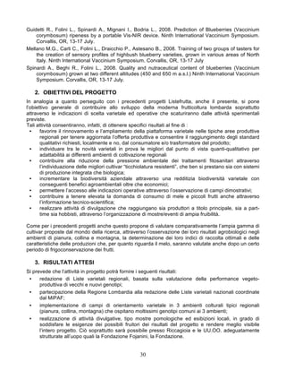 Guidetti R., Folini L., Spinardi A., Mignani I., Bodria L., 2008. Prediction of Blueberries (Vaccinium
    corymbosum) ripeness by a portable Vis-NIR device. Ninth International Vaccinium Symposium.
    Corvallis, OR, 13-17 July.
Mellano M.G., Carli C., Folini L., Draicchio P., Astesano B., 2008. Training of two groups of tasters for
    the creation of sensory profiles of highbush blueberry varieties, grown in various areas of North
    Italy. Ninth International Vaccinium Symposium. Corvallis, OR, 13-17 July
Spinardi A., Beghi R., Folini L., 2008. Quality and nutraceutical content of blueberries (Vaccinium
    corymbosum) grown at two different altitudes (450 and 650 m a.s.l.) Ninth International Vaccinium
    Symposium. Corvallis, OR, 13-17 July.

    2. OBIETTIVI DEL PROGETTO
In analogia a quanto perseguito con i precedenti progetti Listefrutta, anche il presente, si pone
l’obiettivo generale di contribuire allo sviluppo della moderna frutticoltura lombarda soprattutto
attraverso le indicazioni di scelta varietale ed operative che scaturiranno dalle attività sperimentali
previste.
Tali attività consentiranno, infatti, di ottenere specifici risultati al fine di :
  •    favorire il rinnovamento e l’ampliamento della piattaforma varietale nelle tipiche aree produttive
       regionali per tenere aggiornata l’offerta produttiva e consentire il raggiungimento degli standard
       qualitativi richiesti, localmente e no, dal consumatore e/o trasformatore del prodotto;
  •    individuare tra le novità varietali in prova le migliori dal punto di vista quanti-qualitativo per
       adattabilità ai differenti ambienti di coltivazione regionali
  •    contribuire alla riduzione della pressione ambientale dei trattamenti fitosanitari attraverso
       l’individuazione delle migliori cultivar “ticchiolatura resistenti”, che ben si prestano sia con sistemi
       di produzione integrata che biologica;
  •    incrementare la biodiversità aziendale attraverso una redditizia biodiversità varietale con
       conseguenti benefici agroambientali oltre che economici;
  •    permettere l’accesso alle indicazioni operative attraverso l’osservazione di campi dimostrativi;
  •    contribuire a tenere elevata la domanda di consumo di mele e piccoli frutti anche attraverso
       l’informazione tecnico-scientifica;
  •    realizzare attività di divulgazione che raggiungano sia produttori a titolo principale, sia a part-
       time sia hobbisti, attraverso l’organizzazione di mostre/eventi di ampia fruibilità.

Come per i precedenti progetti anche questo propone di valutare comparativamente l’ampia gamma di
cultivar proposte dal mondo della ricerca, attraverso l’osservazione dei loro risultati agrobiologici negli
ambienti di pianura, collina e montagna, la determinazione dei loro indici di raccolta ottimali e delle
caratteristiche delle produzioni che, per quanto riguarda il melo, saranno valutate anche dopo un certo
periodo di frigoconservazione dei frutti.

    3. RISULTATI ATTESI
Si prevede che l’attività in progetto potrà fornire i seguenti risultati:
 •    redazione di Liste varietali regionali, basata sulla valutazione della performance vegeto-
      produttiva di vecchi e nuovi genotipi;
 •    partecipazione della Regione Lombardia alla redazione delle Liste varietali nazionali coordinate
      dal MiPAF;
 •    implementazione di campi di orientamento varietale in 3 ambienti colturali tipici regionali
      (pianura, collina, montagna) che ospitano moltissimi genotipi comuni ai 3 ambienti;
 •    realizzazione di attività divulgative, tipo mostre pomologiche ed esibizioni locali, in grado di
      soddisfare le esigenze dei possibili fruitori dei risultati del progetto e rendere meglio visibile
      l’intero progetto. Ciò soprattutto sarà possibile presso Riccagioia e le UU.OO. adeguatamente
      strutturate all’uopo quali la Fondazione Fojanini, la Fondazione.


                                                      30
 