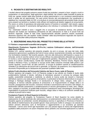 4. RICADUTA E DESTINATARI DEI RISULTATI
I risultati ottenuti dal progetto potranno essere fruibili dai produttori, presenti e futuri, singoli o riuniti in
cooperative o in associazioni, dagli agriturismi, dagli hobbisti, dai vivaisti e dalle rivendite di piante da
frutto (es. garden center) delle aree limitrofe ai campi sperimentali e o con condizioni pedoclimatiche
simili a quelle dei siti sperimentali. Ciò sarà anche favorito dal coinvolgimento che usualmente si
stabilisce tra i ricercatori delle UU.OO. e le strutture di commercializzazione del prodotto finale che già
sono presenti sul territorio e risultano molto efficaci nel trasferire gli obiettivi raggiunti al consumatore.
Per avere un ordine di grandezza del potenziale bacino di fruizione si consideri i dati recenti, seppur
provvisori, del recente VI censimento dell’agricoltura che individua in Lombardia oltre 4.000 aziende
frutticole.
Tra i destinatari indiretti ci sono i soggetti che si occupano di assistenza tecnica, che potranno
utilizzare tali risultati per l’assistenza all’impianto ed alla coltivazione di melo e di piccoli frutti nel
territorio regionale. Inoltre le liste frutta opportunamente tabulate potranno essere accessibili,
attraverso opportuni link, dal capitolo “scelta varietale” della documentazione regionale che riporta le
indicazioni protocollari della produzione integrata.

    5. DESCRIZIONE ANALITICA DEL PROGETTO E PIANO DELLE ATTIVITA’
5.1 Partner e responsabili scientifici del progetto
Dipartimento Produzione Vegetale (Di.Pro.Ve.) sezione Coltivazioni arboree, dell’Università
degli Studi di Milano
Questa U.O., partner operativo del presente progetto, da anni si occupa, nel caso del melo, della
valutazione agronomica e qualitativa dei frutti di nuove cultivar recentemente introdotte, sia tradizionali
che ticchiolatura resistenti. Nel recente passato, cioè sino alla distruzione dell’impianto a causa di un
fortunale, anche di vecchie cultivar ormai non più diffuse ma potenzialmente utilizzabili per produzioni
di nicchia o come materiale di base per il miglioramento genetico. Attualmente, sono rimaste alcune
piante di 6 cultivar: Cavilla bianca, Cavilla San Salvatore, Morellone, Pomme Cloche, Regina delle
renette e Rambour Franc. La Sezione si occupa anche della nutrizione minerale delle piante e per
quanto riguarda i piccoli frutti, da oltre vent’anni, si occupa di problemi inerenti la caratterizzazione
varietale e la coltivazione dei piccoli frutti in generale. La Sezione, da quest'anno, ha a disposizione lo
strumento Pimprenelle per la valutazione dei parametri qualitativi delle mele.
Istituto Frutti-viticoltura dell’Università Cattolica del Sacro Cuore, sede di Piacenza.
Partner operativo del progetto, l’U.O. di Piacenza svolge le sue attività con finalità di studio delle
problematiche frutticole e viticole, nell’ottica di individuare soluzioni in armonia tra sviluppo della
qualità, sostenibilità ambientale e redditività. Le attività di ricerca svolte dai docenti e ricercatori
dell’Istituto coprono una vasta gamma di tematiche; in particolare la Sezione Arboricoltura si occupa di
biologia e fisiologia (biologia fiorale e di riproduzione di ciliegio dolce, cotogno, melo, pero e
castagno), di tecnica colturale (potatura di produzione e di ringiovanimento di ciliegio dolce e di
nocciolo, propagazione del nocciolo, nutrizione minerale e concimazione del nocciolo e del ciliegio), di
biodiversità coltivata (censimento e caratterizzazione di vecchio germoplasma di melo, pero, ciliegio,
olivo, castagno e nocciolo), di qualità delle produzioni (valutazione carpo merceologica, tecnologica ed
organolettica di produzioni frutticole quali nocciolo, ciliegio dolce e melo) e di confronti varietali (liste
varietali di piccoli frutti e melo).
Fondazione Fojanini di Studi Superiori di Sondrio.
Partner operativo del progetto, la Fondazione Fojanini di Studi Superiori ha come obiettivi la
realizzazione di attività destinate alla valorizzazione e al potenziamento della ricerca scientifica nelle
discipline agrarie ed ambientali, nonché all'assistenza tecnica in agricoltura in Provincia di Sondrio e
alle attività di trasformazione dei prodotti agricoli. Essa promuove inoltre lo sviluppo e la crescita del
settore primario attraverso corsi di formazione e aggiornamento a cui accedono gli operatori
interessati. I servizi sono forniti agli imprenditori con una precisa logica di ricerca del miglioramento
qualitativo delle produzioni e le azioni intraprese hanno pertanto una concreta applicazione su tutte le


                                                       31
 