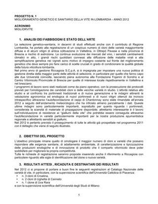 PROGETTO N. 1
MIGLIORAMENTO GENETICO E SANITARIO DELLA VITE IN LOMBARDIA - ANNO 2012

ACRONIMO
MIGLIORVITE


   1. ANALISI DEI FABBISOGNI E STATO DELL’ARTE
La selezione genetico-sanitaria, in decenni di studi effettuati anche con il contributo di Regione
Lombardia, ha portato alla registrazione di un cospicuo numero di cloni delle varietà maggiormente
diffuse e di alcuni vitigni di antica coltivazione in Valtellina, in Oltrepò Pavese e nella provincia di
Brescia a rischio di estinzione. La continua evoluzione dei mercati del vino, i sensibili cambiamenti
climatici in atto, i grandi rischi quotidiani connessi alla diffusione delle malattie virali e alla
semplificazione genetica nei vigneti sono motivo di impegno costante sul fronte del miglioramento
genetico che deve sempre più farsi carico di scelte cruciali in grado di condizionare la qualità globale
della futura viticoltura lombarda.
Nel primo anno di gestione Riccagioia S.C.p.A. si è impegnata per impostare una nuova politica di
gestione diretta della maggior parte delle attività di selezione, in particolare per quelle che fanno capo
alle due Università coinvolte, lasciando piena autonomia alla Fondazione Fojanini di Sondrio e al
Centro Vitivinicolo Provinciale di Brescia per quelle di interesse locale rispettivamente in Valtellina e
nel bresciano.
I programmi di lavoro sono stati realizzati come da piano operativo, con la prosecuzione dei protocolli
previsti per l’omologazione dei candidati cloni e delle vecchie varietà in studio. L’attività relativa allo
studio e al confronto tra portinnesti tradizionali e di nuova generazione e le indagini attinenti la
valutazione agronomica ed enologica di nuovi portinnesti e di nuovi vitigni ottenuti da incrocio
intraspecifico attraverso l’autofecondazione di ceppi di Chardonnay sono state rimandate all’annata
2012 a seguito dell’andamento meteorologico che ha inficiato almeno parzialmente i dati. Queste
ultime indagini sono particolarmente importanti, soprattutto per quanto riguarda i portinnesti,
considerata la scarsità di materiale di propagazione disponibile; altrettanto interessante è il lavoro
sull’individuazione di resistenze ai “giallumi della vite” che potrebbe essere conseguita attraverso
l’autofecondazione in varietà particolarmente importanti per la nostra produzione spumantistica
regionale e altrettanto sensibili ai giallumi.
Nel 2012 è pertanto previsto il proseguimento di tutte le attività già prospettate nel programma 2011
con il dettaglio che viene di seguito illustrato.


   2. OBIETTIVI DEL PROGETTO
L’obiettivo principale rimane quello di omologare il maggior numero di cloni e varietà che possano
rispondere alle esigenze sanitarie, di adattamento ambientale, di caratterizzazione e tipicizzazione
delle produzioni enologiche e di innovazione di prodotto che il comparto vitivinicolo deve poter
soddisfare per migliorare la propria competitività.
Tutte le richieste di registrazione saranno proposte inserendo anche il riferimento a Riccagioia con
particolare riguardo alla sigla di identificazione del clone o nuova varietà.

   3. RISULTATI ATTESI , RICADUTA E DESTINATARI DEI RISULTATI
Nel 2012 ci si propone di portare a buon fine le seguenti registrazioni al Catalogo Nazionale delle
varietà di vite, in particolare, con la supervisione scientifica dell’Università Cattolica di Piacenza:
 Ÿ   n. 3 cloni di Croatina,
 Ÿ   n. 2 cloni di Ughetta di Canneto
 Ÿ   n. 1 clone di Uva Rara
e con la supervisione scientifica dell’Università degli Studi di Milano:


                                                    5
 