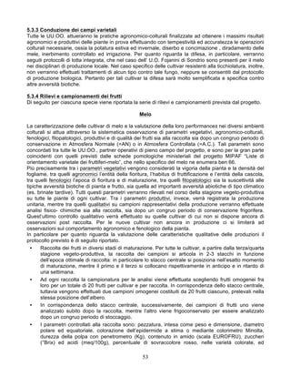 5.3.3 Conduzione dei campi varietali
Tutte le UU.OO. attueranno le pratiche agronomico-colturali finalizzate ad ottenere i massimi risultati
agronomici e produttivi delle piante in prova effettuando con tempestività ed accuratezza le operazioni
colturali necessarie, ossia la potatura estiva ed invernale, diserbo e concimazione , diradamento delle
mele, inerbimento controllato ed irrigazione. Per quanto riguarda la difesa, in particolare, verranno
seguiti protocolli di lotta integrata, che nel caso dell’ U.O. Fojanini di Sondrio sono presenti per il melo
nei disciplinari di produzione locale. Nel caso specifico delle cultivar resistenti alla ticchiolatura, inoltre,
non verranno effettuati trattamenti di alcun tipo contro tale fungo, neppure se consentiti dal protocollo
di produzione biologica. Pertanto per tali cultivar la difesa sarà molto semplificata e specifica contro
altre avversità biotiche.

5.3.4 Rilievi e campionamenti dei frutti
Di seguito per ciascuna specie viene riportata la serie di rilievi e campionamenti prevista dal progetto.

                                                     Melo

La caratterizzazione delle cultivar di melo e la valutazione della loro performances nei diversi ambienti
colturali si attua attraverso la sistematica osservazione di parametri vegetativi, agronomico-colturali,
fenologici, fitopatologici, produttivi e di qualità dei frutti sia alla raccolta sia dopo un congruo periodo di
conservazione in Atmosfera Normale (=AN) o in Atmosfera Controllata (=A.C.). Tali parametri sono
concordati tra tutte le UU.OO., partner operativi di pieno campo del progetto, e sono per la gran parte
coincidenti con quelli previsti dalle schede pomologiche ministeriali del progetto MIPAF “Liste di
orientamento varietale dei fruttiferi-melo”, che nello specifico del melo ne enumera ben 66.
Più precisamente tra i parametri vegetativi vengono considerati la vigoria della pianta e la densità del
fogliame, tra quelli agronomici l’entità della fioritura, l’habitus di fruttificazione e l’entità della cascola,
tra quelli fenologici l’epoca di fioritura e di maturazione, tra quelli fitopatologici sia la suscettività alle
tipiche avversità biotiche di pianta e frutto, sia quella ad importanti avversità abiotiche di tipo climatico
(es. brinate tardive). Tutti questi parametri verranno rilevati nel corso della stagione vegeto-produttiva
su tutte le piante di ogni cultivar. Tra i parametri produttivi, invece, verrà registrata la produzione
unitaria, mentre tra quelli qualitativi su campioni rappresentativi della produzione verranno effettuate
analisi fisico- chimiche sia alla raccolta, sia dopo un congruo periodo di conservazione frigorifera.
Quest’ultimo controllo qualitativo verrà effettuato su quelle cultivar di cui non si dispone ancora di
osservazioni post raccolta. Per le nuove cultivar non ancora in produzione ci si limiterà ad
osservazioni sul comportamento agronomico e fenologico della pianta.
In particolare per quanto riguarda la valutazione delle caratteristiche qualitative delle produzioni il
protocollo previsto è di seguito riportato.
  •   Raccolta dei frutti in diversi stadi di maturazione. Per tutte le cultivar, a partire dalla terza/quarta
      stagione vegeto-produttiva, la raccolta dei campioni si articola in 2-3 stacchi in funzione
      dell’epoca ottimale di raccolta: in particolare lo stacco centrale si posiziona nell’esatto momento
      di maturazione, mentre il primo e il terzo si collocano rispettivamente in anticipo e in ritardo di
      una settimana.
  •   Ad ogni raccolta la campionatura per le analisi viene effettuata scegliendo frutti omogenei fra
      loro per un totale di 20 frutti per cultivar e per raccolta. In corrispondenza dello stacco centrale,
      tuttavia vengono effettuati due campioni omogenei costituiti da 20 frutti ciascuno, prelevati nella
      stessa posizione dell’albero.
  •   In corrispondenza dello stacco centrale, successivamente, dei campioni di frutti uno viene
      analizzato subito dopo la raccolta, mentre l’altro viene frigoconservato per essere analizzato
      dopo un congruo periodo di stoccaggio.
  •   I parametri controllati alla raccolta sono: pezzatura, intesa come peso e dimensione, diametro
      polare ed equatoriale, colorazione dell’epidermide a stima o mediante colorimetro Minolta,
      durezza della polpa con penetrometro (Kg), contenuto in amido (scala EUROFRU), zuccheri
      (°Brix) ed acidi (meq/100g), percentuale di sovraccolore rosso, nelle varietà colorate, ed

                                                      53
 
