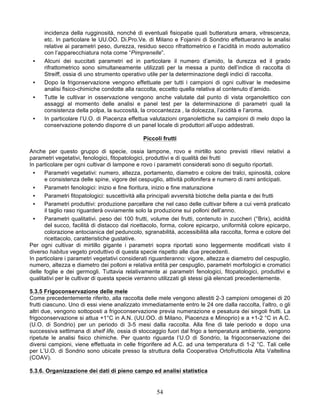 incidenza della rugginosità, nonché di eventuali fisiopatie quali butteratura amara, vitrescenza,
      etc. In particolare le UU.OO. Di.Pro.Ve. di Milano e Fojanini di Sondrio effettueranno le analisi
      relative ai parametri peso, durezza, residuo secco rifrattometrico e l’acidità in modo automatico
      con l’apparecchiatura nota come “Pimprenelle”.
 •    Alcuni dei succitati parametri ed in particolare il numero d’amido, la durezza ed il grado
      rifrattometrico sono simultaneamente utilizzati per la messa a punto dell’indice di raccolta di
      Streiff, ossia di uno strumento operativo utile per la determinazione degli indici di raccolta.
 •    Dopo la frigonservazione vengono effettuate per tutti i campioni di ogni cultivar le medesime
      analisi fisico-chimiche condotte alla raccolta, eccetto quella relativa al contenuto d’amido.
 •    Tutte le cultivar in osservazione vengono anche valutate dal punto di vista organolettico con
      assaggi al momento delle analisi e panel test per la determinazione di parametri quali la
      consistenza della polpa, la succosità, la croccantezza , la dolcezza, l’acidità e l’aroma.
 •    In particolare l’U.O. di Piacenza effettua valutazioni organolettiche su campioni di melo dopo la
      conservazione potendo disporre di un panel locale di produttori all’uopo addestrati.

                                              Piccoli frutti

Anche per questo gruppo di specie, ossia lampone, rovo e mirtillo sono previsti rilievi relativi a
parametri vegetativi, fenologici, fitopatologici, produttivi e di qualità dei frutti
In particolare per ogni cultivar di lampone e rovo i parametri considerati sono di seguito riportati.
  •   Parametri vegetativi: numero, altezza, portamento, diametro e colore dei tralci, spinosità, colore
      e consistenza delle spine, vigore del cespuglio, attività pollonifera e numero di rami anticipati.
  •   Parametri fenologici: inizio e fine fioritura, inizio e fine maturazione
  •   Parametri fitopatologici: suscettività alla principali avversità biotiche della pianta e dei frutti
  •   Parametri produttivi: produzione parcellare che nel caso delle cultivar bifere a cui verrà praticato
      il taglio raso riguarderà ovviamente solo la produzione sui polloni dell’anno.
  •   Parametri qualitativi. peso dei 100 frutti, volume dei frutti, contenuto in zuccheri (°Brix), acidità
      del succo, facilità di distacco dal ricettacolo, forma, colore epicarpo, uniformità colore epicarpo,
      colorazione antocianica del peduncolo, sgranabilità, accessibilità alla raccolta, forma e colore del
      ricettacolo, caratteristiche gustative.
Per ogni cultivar di mirtillo gigante i parametri sopra riportati sono leggermente modificati visto il
diverso habitus vegeto produttivo di questa specie rispetto alle due precedenti.
In particolare i parametri vegetativi considerati riguarderanno: vigore, altezza e diametro del cespuglio,
numero, altezza e diametro dei polloni e relativa entità per cespuglio, parametri morfologici e cromatici
delle foglie e dei germogli. Tuttavia relativamente ai parametri fenologici, fitopatologici, produttivi e
qualitativi per le cultivar di questa specie verranno utilizzati gli stessi già elencati precedentemente.

5.3.5 Frigoconservazione delle mele
Come precedentemente riferito, alla raccolta delle mele vengono allestiti 2-3 campioni omogenei di 20
frutti ciascuno. Uno di essi viene analizzato immediatamente entro le 24 ore dalla raccolta, l’altro, o gli
altri due, vengono sottoposti a frigoconservazione previa numerazione e pesatura dei singoli frutti. La
frigoconservazione si attua +1°C in A.N. (UU.OO. di Milano, Piacenza e Minoprio) e a +1-2 °C in A.C.
(U.O. di Sondrio) per un periodo di 3-5 mesi dalla raccolta. Alla fine di tale periodo e dopo una
successiva settimana di shelf life, ossia di stoccaggio fuori dal frigo a temperatura ambiente, vengono
ripetute le analisi fisico chimiche. Per quanto riguarda l’U.O di Sondrio, la frigoconservazione dei
diversi campioni, viene effettuata in celle frigorifere ad A.C. ad una temperatura di 1-2 °C. Tali celle
per L’U.O. di Sondrio sono ubicate presso la struttura della Cooperativa Ortofrutticola Alta Valtellina
(COAV).

5.3.6. Organizzazione dei dati di pieno campo ed analisi statistica


                                                    54
 