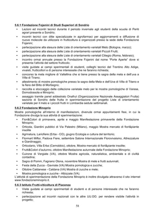 5.6.1 Fondazione Fojanini di Studi Superiori di Sondrio
 •    Lezioni ed incontri tecnici durante il periodo invernale agli studenti della scuola di Periti
      agrari presente a Sondrio;
 •    incontri tecnici con ditte specializzate in agrofarmaci per aggiornamenti e diffusione di
      nuove molecole da utilizzare in frutticoltura e organizzati presso la sede della Fondazione
      Fojanini;
 •    partecipazione alla stesura delle Liste di orientamento varietali Melo (Bologna, marzo);
 •    partecipazione alla stesura delle Liste di orientamento varietali Piccoli Frutti;
 •    partecipazione alla stesura delle Liste di orientamento varietali Ciliegio (Roma, febbraio);
 •    incontro ormai annuale presso la Fondazione Fojanini dal nome “Porte Aperte” dove si
      presenta l’attività del settore frutticolo;
 •    visite guidate ai campi sperimentali di studenti, colleghi tecnici del Trentino Alto Adige,
      vivaisti, frutticoltori e di persone interessate che ne faranno richiesta;
 •    concorso la mela migliore di Valtellina che si tiene presso la sagra della mela e dell’uva a
      Villa di Tirano;
 •    allestimento di mostre pomologiche presso la sagra della Mela e dell’Uva di Villa di Titano e
      la fiera del Bitto di Morbegno;
 •    raccolta e stoccaggio della collezione varietale melo per le mostre pomologiche di Varese,
      Domodossola e Minoprio;
 •    assaggio tramite panel addestrato Onafrut (Organizzazione Nazionale Assaggiatori Frutta)
      sezione di Sondrio delle frutta in sperimentazione del progetto Liste di orientamento
      varietale per il melo e i piccoli frutti in Lombardia sedute settimanali.
5.6.2 Fondazione Minoprio
Mostre pomologiche all’interno di manifestazioni, divenute ormai appuntamenti fissi, in cui la
Fondazione divulga la sua attività di sperimentazione:
 •     Fiori&Colori di primavera, aprile e maggio Manifestazione primaverile della Fondazione
       Minoprio;
 •     Orticola, Giardini pubblici di Via Palestro (Milano), maggio Mostra mercato di fiori&piante
       insolite
 •     Agrinatura, Lariofiere (Erba - CO), giugno Ecologia e cultura del territorio;
 •     Flormart Miflor, Padova Fiere, settembre Salone Internazionale Florovivaismo, Attrezzature
       e Giardinaggio;
 •     Orticolario, Villa Erba (Cernobbio), ottobre, Mostra mercato di fiori&piante insolite;
 •     Frutti&Colori d’autunno, ottobre Manifestazione autunnale della Fondazione Minoprio;
 •     Cuirone di Vergiate (VA), ottobre Mostra agricola, naturalistica, ambientale e di civiltà
       contadina;
 •     Sagra di Pomm, Fagnano Olona, novembre Mostra di mele e frutti autunnali;
 •     Festa della Zucca - Gavirate (VA) Mostra pomologica e zucche;
 •     Ottobre Caldanese - Caldana (VA) Mostra di zucche e mele;
 •     Mostra pomologica e zucche - Albizzate (VA).
L’attività di sperimentazione della Fondazione Minoprio è inoltre divulgata attraverso il sito internet
www.fondazioneminoprio.it.
5.6.3 Istituto Frutti-viticoltura di Piacenza
 •    Visite guidate ai campi sperimentali di studenti e di persone interessate che ne faranno
      richiesta;
 •    partecipazione ad incontri nazionali con le altre UU.OO. per rendere visibile l’attività in
      progetto;

                                                  58
 