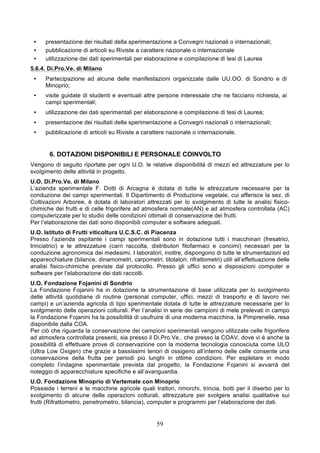 •    presentazione dei risultati della sperimentazione a Convegni nazionali o internazionali;
 •    pubblicazione di articoli su Riviste a carattere nazionale o internazionale
 •    utilizzazione dei dati sperimentali per elaborazione e compilazione di tesi di Laurea
5.6.4. Di.Pro.Ve. di Milano
 •    Partecipazione ad alcune delle manifestazioni organizzate dalle UU.OO. di Sondrio e di
      Minoprio;
 •    visite guidate di studenti e eventuali altre persone interessate che ne facciano richiesta, ai
      campi sperimentali;
 •    utilizzazione dei dati sperimentali per elaborazione e compilazione di tesi di Laurea;
 •    presentazione dei risultati della sperimentazione a Convegni nazionali o internazionali;
 •    pubblicazione di articoli su Riviste a carattere nazionale o internazionale.


       6. DOTAZIONI DISPONIBILI E PERSONALE COINVOLTO
Vengono di seguito riportate per ogni U.O. le relative disponibilità di mezzi ed attrezzature per lo
svolgimento delle attività in progetto.
U.O. Di.Pro.Ve. di Milano
L’azienda sperimentale F. Dotti di Arcagna è dotata di tutte le attrezzature necessarie per la
conduzione dei campi sperimentali. Il Dipartimento di Produzione vegetale, cui afferisce la sez. di
Coltivazioni Arboree, è dotata di laboratori attrezzati per lo svolgimento di tutte le analisi fisico-
chimiche dei frutti e di celle frigorifere ad atmosfera normale(AN) e ad atmosfera controllata (AC)
computerizzate per lo studio delle condizioni ottimali di conservazione dei frutti.
Per l’elaborazione dei dati sono disponibili computer e software adeguati.
U.O. Istituto di Frutti viticoltura U.C.S.C. di Piacenza
Presso l’azienda ospitante i campi sperimentali sono in dotazione tutti i macchinari (fresatrici,
trinciatrici) e le attrezzature (carri raccolta, distributori fitofarmaci e concimi) necessari per la
conduzione agronomica dei medesimi. I laboratori, inoltre, dispongono di tutte le strumentazioni ed
apparecchiature (bilance, dinamometri, carpometri, titolatori, rifrattometri) utili all’effettuazione delle
analisi fisico-chimiche previste dal protocollo. Presso gli uffici sono a disposizioni computer e
software per l’elaborazione dei dati raccolti.
U.O. Fondazione Fojanini di Sondrio
La Fondazione Fojanini ha in dotazione la strumentazione di base utilizzata per lo svolgimento
delle attività quotidiane di routine (personal computer, uffici, mezzi di trasporto e di lavoro nei
campi) e un’azienda agricola di tipo sperimentale dotata di tutte le attrezzature necessarie per lo
svolgimento delle operazioni colturali. Per l’analisi in serie dei campioni di mele prelevati in campo
la Fondazione Fojanini ha la possibilità di usufruire di una moderna macchina, la Pimprenelle, resa
disponibile dalla COA.
Per ciò che riguarda la conservazione dei campioni sperimentali vengono utilizzate celle frigorifere
ad atmosfera controllata presenti, sia presso il Di.Pro.Ve., che presso la COAV, dove vi è anche la
possibilità di effettuare prove di conservazione con la moderna tecnologia conosciuta come ULO
(Ultra Low Oxigen) che grazie a bassissimi tenori di ossigeno all’interno delle celle consente una
conservazione della frutta per periodi più lunghi in ottime condizioni. Per espletare in modo
completo l’indagine sperimentale prevista dal progetto, la Fondazione Fojanini si avvarrà del
noleggio di apparecchiature specifiche e all’avanguardia.
U.O. Fondazione Minoprio di Vertemate con Minoprio
Possiede i terreni e le macchine agricole quali trattori, rimorchi, trincia, botti per il diserbo per lo
svolgimento di alcune delle operazioni colturali, attrezzature per svolgere analisi qualitative sui
frutti (Rifrattometro, penetrometro, bilancia), computer e programmi per l’elaborazione dei dati.


                                                    59
 