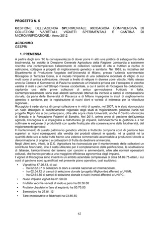 PROGETTO N. 5

GESTIONE DELL’AZIENDA SPERIMENTALE RICCAGIOIA COMPRENSIVA                                             DI
COLLEZIONI   VARIETALI,     VIGNETI SPERIMENTALI E CANTINA                                            DI
MICROVINIFICAZIONE.- Anno 2012

ACRONIMO
GESPRI

   1. PREMESSA
A partire dagli anni ’80 la consapevolezza di dover porre in atto una politica di salvaguardia della
biodiversità, ha indotto la Direzione Generale Agricoltura della Regione Lombardia a sostenere
ricerche che contemplavano l’allestimento di collezioni varietali di vite e fruttiferi a rischio di
estinzione, collegate a progetti di miglioramento genetico e sanitario. Nel 1985, su iniziativa del
Dipartimento di Produzione Vegetale dell’Università di Milano, presso l’azienda sperimentale
Riccagioia di Torrazza Coste, si è iniziato l’impianto di una collezione mondiale di vitigni, di cui
molti sono di antica coltivazione, ritrovati a livello di reliquie in diverse zone viticole. Nello stesso
anno la Camera di Commercio di Pavia ha sostenuto un’iniziativa privata per il recupero di vecchie
varietà di meli e peri nell’Oltrepò Pavese occidentale, a cui il centro di Riccagioia ha collaborato,
ospitando una delle prime collezioni di antico germoplasma frutticolo in Italia.
Contemporaneamente sono stati allestiti semenzali ottenuti da incrocio e campi di comparazione
clonale, da parte delle Università di Piacenza e di Milano impegnate in studi di miglioramento
genetico e sanitario, per la registrazione di nuovi cloni e varietà di interesse per la viticoltura
regionale..
Riccagioia è sede storica di campi collezione e in virtù di questo, nel 2007, le è stato riconosciuto
un ruolo strategico di coordinamento regionale degli studi di miglioramento genetico riuniti nel
progetto Migliorvite a cui partecipano, oltre alle sopra citate Università, anche il Centro vitivinicolo
di Brescia e la Fondazione Fojanini di Sondrio. Nel 2011, primo anno di gestione dell’azienda
agricola, Riccagioia si è impegnata a ristrutturare gli impianti, razionalizzarne la gestione e a far
collimare le esigenze di produttività con quelle finalizzate alla conservazione della biodiversità, del
miglioramento genetico
Il mantenimento di questo patrimonio genetico viticolo e frutticolo comporta costi di gestione ben
superiori ai ricavi conseguenti alla vendita dei prodotti ottenuti in quanto, né la qualità né la
quantità delle uve e della frutta hanno una valenza commerciale assimilabile a produzioni viticole a
denominazione di origine o a coltivazioni di frutta da destinare al mercato.
Negli ultimi anni, infatti, la D.G. Agricoltura ha riconosciuto per il mantenimento delle collezioni un
contributo finanziario, che è stato utilizzato per il completamento della palificazione, la sostituzione
di fallanze, l’arricchimento del terreno con concimi e ammendanti, oltre alle normali operazioni
colturali, che hanno portato a una maggiore efficienza agronomica degli impianti.
I vigneti di Riccagioia sono inseriti in un ambito aziendale complessivo di circa 51.89.75 ettari, i cui
costi di gestione sono quantificati nel presente piano operativo, così suddiviso:
  •    Vigneti ha 17.26.13, di cui:
       - ha 02.62.07 di collezioni di cloni e varietà nazionali ed internazionali,
       - ha 02.54.72 di campi di selezione clonale (progetto Migliorvite) afferenti a UNIMI,
       - ha 02.64.50 di campi di selezione clonale e nuovi incroci afferenti a UNIPC;
  •    Nuovi impianti vigneti ha 01.90.00
  •    Frutteto vecchie varietà di melo e pero ha 00.36.00
  •    Frutteto obsoleto in fase di espianto ha 00.70.00
  •    Seminativo ha 27.81.12
  •    Tare improduttive e fabbricati ha 03.86.50




                                                   62
 