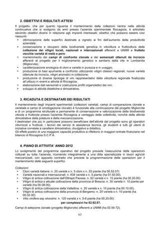 2. OBIETTIVI E RISULTATI ATTESI
Il progetto, che per quanto riguarda il mantenimento delle collezioni rientra nelle attività
continuative che si svolgono da anni presso l’azienda sperimentale Riccagioia, è articolato
secondo obiettivi diversi in relazione agli impianti interessati, obiettivi che possono essere così
riassunti:
  •   ottimizzazione delle superfici destinate a vigneto ai fini dell’aumento della produttività
      aziendale;
  •   conservazione e recupero della biodiversità genetica in viticoltura e frutticoltura delle
      collezione dei vitigni locali, nazionali e internazionali afferenti a UNIMI e frutteto
      vecchie varietà di melo e pero;
  •   mantenimento dei campi di confronto clonale e dei semenzali ottenuti da incrocio
      afferenti al progetto per il miglioramento genetico e sanitario della vite in Lombardia
      (Migliorvite);
  •   caratterizzazione enologica di cloni e varietà in purezza e in uvaggio;
  •   produzione di basi spumante a confronto utilizzando vitigni classici regionali, nuove varietà
      ottenute da incrocio, vitigni aromatici in collezione;
  •   produzione di diverse tipologie di vini rappresentativi della viticoltura regionale finalizzata
      all’utilizzo in eventi e attività di Riccagioia;
  •   elaborazione dati sensoriali e costruzione profili organolettici dei vini;
  •   sviluppo di attività didattiche e dimostrative.


   3. RICADUTA E DESTINATARI DEI RISULTATI
Il mantenimento degli impianti sperimentali (collezioni varietali, campi di comparazione clonale e
varietale e campi di omologazione clonale) è funzionale alla continuazione del progetto Migliorvite
e di un programma strutturale e permanente di conservazione e valorizzazione della biodiversità
viticola e frutticola presso l’azienda Riccagioia a vantaggio della collettività, nonché delle attività
dimostrative della potatura e della meccanizzazione.
I destinatari che più in particolare possono beneficiare dell’attività del progetto sono gli operatori
vitivinicoli e frutticoli, i tecnici dei servizi di assistenza tecnica, gli studenti e tutti gli utenti di
iniziative correlate a carattere dimostrativo, divulgativo e didattico.
Gli effetti positivi di una maggiore capacità produttiva si riflettono in maggiori entrate finanziarie nel
bilancio di Riccagioia S.C.P.A.


   4. PIANO DI ATTIVITA’ ANNO 2012
Lo svolgimento del programma operativo del progetto prevede l’esecuzione delle operazioni
colturali su tutta l’azienda, ricorrendo integralmente a una ditta specializzata in lavori agricoli
meccanizzati, con apposito contratto che prevede la programmazione delle operazioni per il
mantenimento delle seguenti superfici.

Collezioni:
 •    Cloni varietà italiane: n. 20 varietà x n. 5 cloni x n. 20 piante (ha 00.52.07)
 •    Varietà nazionali e internazionali: n. 634 varietà x n. 5 piante (ha 01.50.00).
 •    Vitigni di antica coltivazione dell’Oltrepò Pavese: n. 62 varietà x n. 10 piante (ha 00.20.00)
 •    Vitigni di antica e attuale coltivazione della provincia di Brescia: n. 30 varietà n. 10 piante per
      varietà (ha 00.08.00).
 •    Vitigni di antica coltivazione della Valtellina: n. 20 varietà x n. 10 piante (ha 00.10.00).
 •    Vitigni di antica coltivazione della provincia di Bergamo: n. 20 varietà x n. 10 piante (ha
      00.02.00)
 •    Vitis vinifera ssp silvestris: n. 120 varietà x n. 5-6 piante (ha 00.20.00)
                                        per complessivi ha 02.62.07.
Campi di selezione clonale (progetto Migliorvite) afferenti a UNIMI (ha 02.54.72).

                                                   63
 