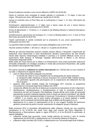 Campi di selezione clonale e nuovi incroci afferenti a UNIPC (ha 02.64.50).
Campi di confronto cloni omologati di varietà coltivate in Lombardia: n. 12 vitigni, 5 cloni per
vitigno, 100 piante per clone, 500 piante per varietà (ha 01.83.50).
Campo di confronto cloni di Pinot Nero per la vinificazione in rosso: n. 21 cloni, 240 piante (ha
01.54.00).
Combinazioni vitigno/portinnesto: n. 2 vitigni (uno a bacca rossa ed uno a bacca bianca,)
moltiplicati su diversi tipi di portinnesti (ha 01.26.00).
Forme di allevamento: n. 10 forme x n. 2 varietà di vite (Riesling Renano e Cabernet Sauvignon)
(ha 00.32.00).
Caratterizzazione agronomica ed enologica di n. 5 cloni di Riesling Italico e di n. 5 cloni di Pinot
Nero base spumante (ha 00.87.84)
Vigneti sperimentali di varietà Lombarde per la produzione di uve, prove agronomiche e di
vinificazione (ha 03.61.50).
La superficie totale investita a vigneto come sopra dettagliato è pari a ha17.26.13.
Vecchie varietà di fruttiferi: n. 58 meli e n. 38 peri x n. 6 piante (ha 00.36.00).

Affinché gli interventi fitosanitari possano risultare sempre efficaci e tempestivi, l’opportunità dei
trattamenti viene determinata in base all’andamento climatico (osservazione dei dati climatici
rilevati dalla stazione meteorologica installata in azienda) e ai controlli effettuati anche con la
supervisione della Sezione di Patologia Vegetale dell’Università di Milano e del Servizio
Fitosanitario Regionale (SFR).
Nella scelta dei mezzi tecnici per la difesa e la fertilizzazione viene posta particolare attenzione
all’impatto ambientale e la strategia produttiva è mirata alla prevenzione fitosanitaria, alla qualità
dei prodotti e alla longevità degli impianti.

Per quanto riguarda la collezione di varietà internazionali (ha 1.50.00) oltre ai nuovi impianti di
cui sotto, si attueranno le seguenti attività:
 •    piano di difesa fitosanitario adeguato che prevede:
      -     il controllo dei vettori di virus e fitoplasmi per la salvaguardia dei vigneti adiacenti,
      -     la valutazione delle resistenza di alcune accessioni nei confronti delle malattie fungine,
            con particolare riguardo alla peronospora con la sospensione dei trattamenti fino alla
            fine di giugno;
 •    gestione delle piante risultate malata dal monitoraggio 2011 secondo un programma
      concordato tra l’Università degli Studi di Milano ed il SFR;
 •    vendemmia differita fino alla fine di ottobre per consentire la maturazione di tutti i vitigni/cloni;
 •    identificazione, caratterizzazione e fenotipizzazione di tutte le accessioni presenti e
      inserimento dei dati nel European Vitis Database. Questa attività verrà svolta da personale
      specializzato acquisito mediante apposita borsa di studio per giovani promettenti, per attività
      di ricerca del Centro interdipartimentale di ricerca per l’innovazione in Viticoltura ed Enologia
      - CIRIVE, il cui importo, per la parte relativa all’impegno e al tempo dedicati a questo
      progetto, verrà corrisposto all’Università degli studi di Milano da Riccagioia S.C.p.A.
 •    elaborazione di un piano di valorizzazione ai fini di una maggior fruibilità del patrimonio
      genetico conservato da parte di scuole, associazioni di categoria, gruppi d’interesse.

Nella primavera 2012 si procederà all'ampliamento delle collezioni viticole per una superficie
complessiva di ha 01.20.00 che potrà fruire degli aiuti previsti dal Piano Regionale di
Ristrutturazione e Riconversione vigneti in vigore (P.R.R.V.) e di ha 00.20.00 di portinnesti, di
seguito dettagliato:
 •    collezione varietà basi spumante, nuove varietà ottenute da incrocio e cloni di recente
      registrazione (ha 00.50.00) in collaborazione con l’Università Cattolica di Piacenza;
 •    collezione vitigni aromatici (00.70.00) in collaborazione con l’Università degli Studi di Milano;


                                                    64
 