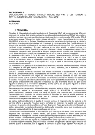 PROGETTO N. 6
LABORATORIO DI ANALISI CHIMICO FISICHE DEI VINI E DEI TERRENI E
MANTENIMENTO DEL SISTEMA QUALITA’ – Anno 2012

ACRONIMO
RICCALAB


       1. PREMESSA
Riccalab, è il laboratorio di analisi enologiche di Riccagioia SCpA ed ha competenze differenti,
operando nel settore delle analisi enologiche come laboratorio autorizzato dal MIPAF ad emettere,
sull’intero territorio nazionale, certificazione enologica per la concessione della DOC e della DOCG
e per l’esportazione. Tale servizio è stato attivato già nel 2011, dopo l’accreditamento concesso da
ACCREDIA al laboratorio. Tuttavia Riccalab opera anche come laboratorio di servizio al cliente in
altri settori, che riguardano l’enologia e più in generale la chimica agraria. Data l’entità del carico di
lavoro e la possibilità di disporre di un numero significativo di campioni di vino, generalmente
certificati come provenienza, Riccalab sviluppa anche altre attività, in collaborazione con
l’Università di Pavia, con la finalità di formare ed informare il cliente e di estendere i servizi offerti.
Data la sua natura Riccalab non svolge e non può svolgere attività didattica, che mal si combina
con il rigore del sistema qualità che deve essere applicato su tutte le attività di laboratorio.
Il Laboratorio di Riccagioia S.C.p.A, Riccalab, ha ottenuto l’accreditamento (n. 1203) da parte di
Accredia per i controlli analitici su vini per il conferimento della DOC e DOCG in data 13 luglio
2011 e ha assunto il ruolo di laboratorio autorizzato dal Ministero per l’emissione di certificali
analitici nel settore enologico il 5 e 6 aprile 2012 dopo la visita di valutazione propedeutica al
rinnovo dell’accreditamento.
Da settembre 2011, periodo di inizio delle attività analitiche, Riccalab ha effettuato analisi su circa
700 campioni di vino per incarico della CCIAA di Pavia, operando, per il momento, solo sul
territorio dell’Oltrepò Pavese.
Dal 2012 i controlli analitici sui vini sono stati affidati a Valoritalia, la società leader in Italia nelle
attività di Controllo effettuate su autorizzazione del MIPAAF sui vini DOC, DOCG e IGT e sui vini
da tavola con indicazione del vitigno e/o dell’annata. Valoritalia controlla più del 70% delle
produzioni italiane DOC e DOCG ed è dislocata sul territorio nazionale con 35 sedi, una delle quali
è situata a Riccagioia. Questo mutato scenario apre nuove possibilità al Laboratorio di Riccagioia
che, grazie all’accreditamento, acquista competenze su tutto il territorio italiano sia per quanto
riguarda le analisi per la concessione della DOC e della DOCG, sia per quanto riguarda le analisi
per l’esportazione nel mondo dei nostri vini.
Per mantenere l’accreditamento, il laboratorio sarà soggetto, anche in futuro, a verifiche periodiche
da parte di auditor e, annualmente, degli ispettori di ACCREDIA. Il mantenimento
dell’accreditamento prevede quindi una serie di attività che garantiscano quotidianamente
l’applicazione ed il controllo del sistema qualità di Riccalab, su tutte le attività analitiche, a
cominciare dall’esecuzione delle prove fino al controllo della strumentazione in uso e
dell’affidabilità del personale operante in Riccalab.
La politica dell’Accreditamento è quella di rendere continuo il miglioramento del sistema e del
servizio offerto e pertanto Riccalab lavora nell’ottica di migliorare la qualità del servizio e
monitorare le proprie attività analitiche nell’arco degli anni. Resta pertanto attivo in Riccalab un
settore accreditato, completamente assorbito dalle analisi enologiche conto terzi e costantemente
occupato a seguire le attività di sistema collegate alle prove.
L’evoluzione e l’implementazione di Riccalab non può comunque non tener conto anche di altre
esigenze che riguardano il cliente interno, per quanto concerne le analisi della cantina
sperimentale di Riccagioia e il cliente esterno per altre tipologie di prove, diverse da quelle per cui
è stato richiesto l’accreditamento (terreno, analisi fogliare, curve di maturazione, ecc.).
Queste attività, al di fuori del regime di Accreditamento, fanno capo ad una sezione del laboratorio,
la sezione di sperimentazione, che pur dovendo sottostare alle gerarchie ed alle regole imposte dal
sistema qualità di Riccalab, non è oggetto di verifiche da parte degli ispettori ACCREDIA. Al

                                                    67
 