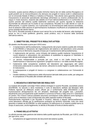 momento, questa sezione effettua le analisi chimiche interne dei vini della cantina Riccagioia e di
quelli prodotti con le microvinificazioni che derivano dai progetti di ricerca svolti in collaborazione
con le Università Statale di Milano e Cattolica di Piacenza .Tale attività viene garantita attraverso
l’acquisizione di personale specializzato (tecnologo alimentare) su incarico professionale che la
segue in modo esclusivo, essendo tale addetto al di fuori dell’accreditamento e in conformità con
quanto previsto dal sistema qualità totalmente autonomo per quanto riguarda la dotazione
strumentale da utilizzarsi per le analisi di sua competenza. Riccalab ha in tale attività un ruolo di
affiancamento, in quanto subentra, con il personale e la strumentazione della sezione accreditata,
dove le dotazioni della sezione di sperimentazione risultassero insufficienti al completamento delle
prove richieste dal cliente interno.
Per il 2012, Riccalab prevede di attivare nuovi servizi fra cui le analisi del terreno, altre tipologie di
prove su vini e mosti (polifenoli, glicerina, azoto proteico, ecc) in funzione della domanda
dell’utenza esterna.


       2. OBIETTIVI DEL PROGETTO E RISULTATI ATTESI
Gli obiettivi che Riccalab si pone per il 2012 sono:
 •    il mantenimento dell’Accreditamento, l’adeguamento del proprio sistema qualità alle richieste
      di ACCREDIA e l’attuazione del miglioramento del sistema e del laboratorio come previsto
      nella norma di riferimento (requisito di base per il mantenimento dell’accreditamento),
 •    il miglioramento del servizio, come richiesto dal sistema qualità mediante l’acquisizione di
      nuove dotazioni e attrezzature che permettano di soddisfare le esigenze di Valoritalia in
      un’ottica di sviluppo delle attività analitiche,
 •    un servizio indispensabile e puntuale per uve, mosti e vini (nelle diverse fasi di
      trasformazione e maturazione) riguardanti i progetti di ricerca e i vini della società Riccagioia,
 • l’estensione delle competenze analitiche del laboratorio per raggiungere altri settori
      d’intervento potenziando le analisi dei terreni, attivando le analisi fogliari e quelle delle curve
      di maturazione,
 • la partecipazione a progetti di ricerca e a congressi in collaborazione con l’Università di
      Pavia,
 •    l’analisi statistica e l’elaborazione delle informazioni derivate dalle prove svolte, per adeguare
      le competenze di Riccalab alle richieste dell’utenza.


       3. RICADUTA E DESTINATARI DEI RISULTATI
La ricaduta del progetto coinvolge l’intero settore enologico in quanto Riccalab, accreditato presso
ACCREDIA, ha assunto e deve mantenere il ruolo di laboratorio abilitato dal Ministero delle
Politiche Agricole ad effettuare analisi ufficiali per il conferimento della DOC/DOCG e per
l’autorizzazione all’esportazione dei vini all’estero. Destinatari del progetto tutti i produttori,
attualmente sono principalmente quelli residenti in provincia di Pavia e nella zona di S. Colombano
al Lambro. Per il futuro l’utenza potrebbe assumere connotazioni molto differenti come tipologia e
come zona di interesse e sarà condizionata solo dalla capacità ricettive di Riccalab.
Particolarmente importante è per Riccalab è l’incarico, ottenuto a seguito dell’accreditamento,
come laboratorio ufficiale per la certificazione enologica sul territorio nazionale, ruolo che viene
garantito e tutelato da ACCREDIA: le visite ispettive e la definizione di un sistema qualità hanno lo
scopo di assicurare, anche legalmente, le attività di Riccalab di fronte al cliente esterno.


       4. PIANO DELLE ATTIVITA’
Le attività previste dalla gestione del sistema della qualità applicato da Riccalab, per il 2012, come
per ogni anno, sono:
 •    compilazione ed aggiornamento dei documenti del sistema qualità,

                                                   68
 