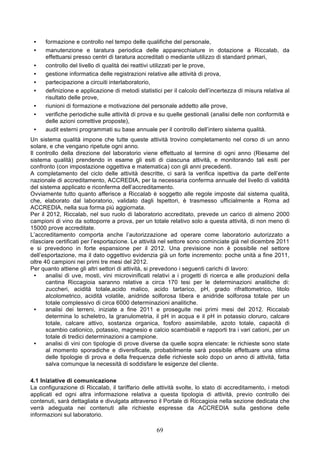 •    formazione e controllo nel tempo delle qualifiche del personale,
 •    manutenzione e taratura periodica delle apparecchiature in dotazione a Riccalab, da
      effettuarsi presso centri di taratura accreditati o mediante utilizzo di standard primari,
 •    controllo del livello di qualità dei reattivi utilizzati per le prove,
 •    gestione informatica delle registrazioni relative alle attività di prova,
 •    partecipazione a circuiti interlaboratorio,
 •    definizione e applicazione di metodi statistici per il calcolo dell’incertezza di misura relativa al
      risultato delle prove,
 •    riunioni di formazione e motivazione del personale addetto alle prove,
 •    verifiche periodiche sulle attività di prova e su quelle gestionali (analisi delle non conformità e
      delle azioni correttive proposte),
 •    audit esterni programmati su base annuale per il controllo dell’intero sistema qualità.
Un sistema qualità impone che tutte queste attività trovino completamento nel corso di un anno
solare, e che vengano ripetute ogni anno.
Il controllo della direzione del laboratorio viene effettuato al termine di ogni anno (Riesame del
sistema qualità) prendendo in esame gli esiti di ciascuna attività, e monitorando tali esiti per
confronto (con impostazione oggettiva e matematica) con gli anni precedenti.
A completamento del ciclo delle attività descritte, ci sarà la verifica ispettiva da parte dell’ente
nazionale di accreditamento, ACCREDIA, per la necessaria conferma annuale del livello di validità
del sistema applicato e riconferma dell’accreditamento.
Ovviamente tutto quanto afferisce a Riccalab è soggetto alle regole imposte dal sistema qualità,
che, elaborato dal laboratorio, validato dagli Ispettori, è trasmesso ufficialmente a Roma ad
ACCREDIA, nella sua forma più aggiornata.
Per il 2012, Riccalab, nel suo ruolo di laboratorio accreditato, prevede un carico di almeno 2000
campioni di vino da sottoporre a prova, per un totale relativo solo a questa attività, di non meno di
15000 prove accreditate.
L’accreditamento comporta anche l’autorizzazione ad operare come laboratorio autorizzato a
rilasciare certificati per l’esportazione. Le attività nel settore sono cominciate già nel dicembre 2011
e si prevedono in forte espansione per il 2012. Una previsione non è possibile nel settore
dell’esportazione, ma il dato oggettivo evidenzia già un forte incremento: poche unità a fine 2011,
oltre 40 campioni nei primi tre mesi del 2012.
Per quanto attiene gli altri settori di attività, si prevedono i seguenti carichi di lavoro:
  •    analisi di uve, mosti, vini microvinificati relativi a i progetti di ricerca e alle produzioni della
       cantina Riccagioia saranno relative a circa 170 tesi per le determinazioni analitiche di:
       zuccheri, acidità totale,acido malico, acido tartarico, pH, grado rifrattometrico, titolo
       alcolometrico, acidità volatile, anidride solforosa libera e anidride solforosa totale per un
       totale complessivo di circa 6000 determinazioni analitiche.
  •    analisi dei terreni, iniziate a fine 2011 e proseguite nei primi mesi del 2012. Riccalab
       determina lo scheletro, la granulometria, il pH in acqua e il pH in potassio cloruro, calcare
       totale, calcare attivo, sostanza organica, fosforo assimilabile, azoto totale, capacità di
       scambio cationico, potassio, magnesio e calcio scambiabili e rapporti tra i vari cationi, per un
       totale di tredici determinazioni a campione.
  •    analisi di vini con tipologie di prove diverse da quelle sopra elencate: le richieste sono state
       al momento sporadiche e diversificate, probabilmente sarà possibile effettuare una stima
       delle tipologie di prova e della frequenza delle richieste solo dopo un anno di attività, fatta
       salva comunque la necessità di soddisfare le esigenze del cliente.

4.1 Iniziative di comunicazione
La configurazione di Riccalab, il tariffario delle attività svolte, lo stato di accreditamento, i metodi
applicati ed ogni altra informazione relativa a questa tipologia di attività, previo controllo dei
contenuti, sarà dettagliata e divulgata attraverso il Portale di Riccagioia nella sezione dedicata che
verrà adeguata nei contenuti alle richieste espresse da ACCREDIA sulla gestione delle
informazioni sul laboratorio.

                                                    69
 