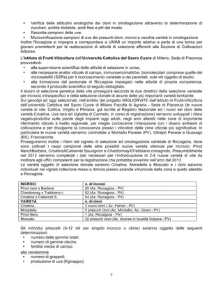 •     Verifica delle attitudini enologiche dei cloni in omologazione attraverso la determinazione di
       zuccheri, acidità titolabile, acidi fissi e pH del mosto.
  •    Raccolta campioni delle uve.
  •    Microvinificazione campioni di uve dei presunti cloni, incroci e vecchie varietà in omologazione
Inoltre Riccagioia si impegna a corrispondere a UNIMI un importo relativo a parte di una borsa per
giovani promettenti per la realizzazione di attività di selezione afferenti alla Sezione di Coltivazioni
Arboree.
L’Istituto di Frutti-Viticoltura dell’Università Cattolica del Sacro Cuore di Milano, Sede di Piacenza
provvederà:
  •    alla supervisione scientifica delle attività di selezione in corso;
  •    alle necessarie analisi viticole di campo, immunoenzimatiche, biomolecolari comprese quelle dei
       microsatelliti (SSRs) per il riconoscimento varietale e dei parentali, sule viti oggetto di studio;
  •    alla formazione del personale di Riccagioia impiegato nelle attività di propria competenza,
       secondo il protocollo scientifico di seguito dettagliato.
Il lavoro di selezione genetica della vite proseguirà secondo le due direttrici della selezione varietale
per incrocio intraspecifico e della selezione clonale di alcune delle più importanti varietà lombarde.
Sui genotipi ad oggi selezionati, nell’ambito del progetto MIGLIORVITE dall’Istituto di Frutti-Viticoltura
dell’università Cattolica del Sacro Cuore di Milano Facoltà di Agraria - Sede di Piacenza (le nuove
varietà di vite: Celtica, Virgilio e Pliniana, già iscritte al Registro Nazionale ed i nuovi sei cloni delle
varietà Croatina, Uva rara ed Ughetta di Canneto, in corso di registrazione) verranno sviluppati i rilievi
vegeto-produttivi sulle piante degli impianti oggi adulti, negli anni allestiti nelle zone di importante
riferimento viticolo a livello regionale, per meglio conoscerne l’interazione con i diversi ambienti di
coltivazione e per divulgarne la conoscenza presso i viticoltori delle zone viticole più significative. In
particolare le nuove varietà verranno controllate a Montalto Pavese (PV), Oltrepò Pavese e Gussago
(BS), Franciacorta.
Proseguiranno inoltre i rilievi nel vigneto di selezione ed omologazione varietale di Riccagioia, dove
sono coltivati i ceppi campione delle altre possibili nuove varietà ottenute per incrocio: Pinot
NeroXBarbera, CroatinaXCabernet Sauvignon e ChardonnayXTrebbiano romagnolo. Presumibilmente
nel 2012 verranno completati i dati necessari per l’individuazione di 2-4 nuove varietà di vite da
inoltrare agli uffici competenti per la registrazione che potrebbe avvenire nell’arco del 2013
Le varietà oggetto di selezione clonale saranno Croatina, Moradella e Moscato e i cloni saranno
individuati nei vigneti collezione messi a dimora presso aziende vitivinicole della zona e quello allestito
a Riccagioia.

INCROCI                               n. di incroci
Pinot nero x Barbera                  20 (Az. Riccagioia - PV)
Chardonnay x Trebbiano r.             52 (Az. Riccagioia - PV)
Croatina x Cabernet S.                54 (Az. Riccagioia - PV)
VARIETÀ                               n. di cloni
Croatina                              3 nuovi cloni ( Az. Ferrari - PV)
Moradella                             5 presunti cloni (Az. Montellio, Az. Girani - PV)
Pinot Nero                            1 (Az. Riccagioia - PV)
Moscato                               32 presunti cloni (Az. diverse in località Volpara - PV)

Gli individui prescelti (6-12 viti per singolo incrocio o clone) saranno oggetto delle seguenti
determinazioni:
 •    numero delle gemme totali;
 •    numero di gemme cieche;
 •    fertilità media di campo;
alla vendemmia
 •    numero di grappoli;
 •    produzione di uva (Kg/ceppo);


                                                      7
 